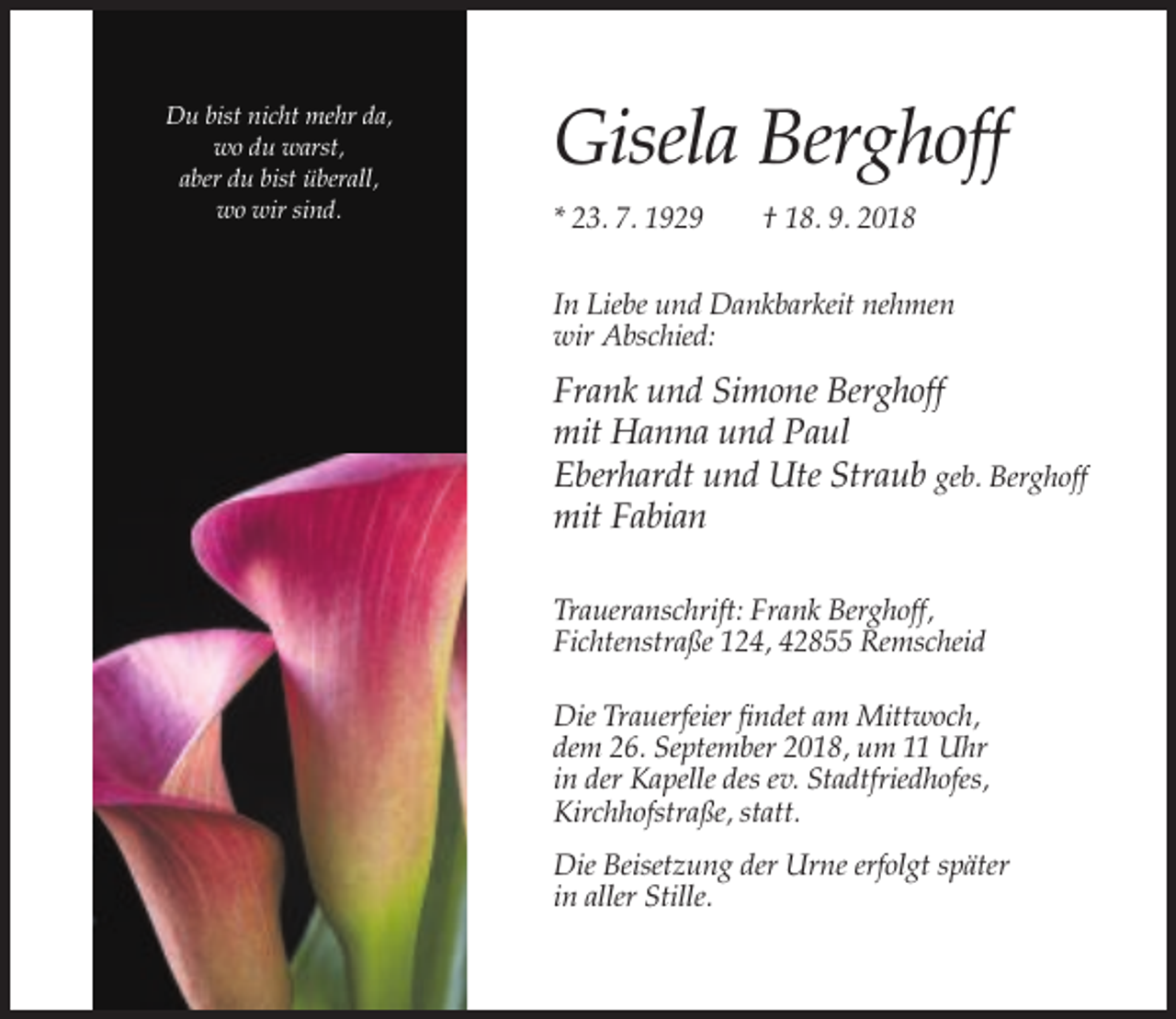 <p>Du bist nicht mehr da,<br />wo du warst,<br />aber du bist überall,<br />wo wir sind.</p><p>Gisela Berghoff<br />* 23. 7. 1929</p><p>† 18. 9. 2018</p><p>In Liebe und Dankbarkeit nehmen<br />wir Abschied:</p><p>Frank und Simone Berghoff<br />mit Hanna und Paul<br />Eberhardt und Ute Straub geb. Berghoff<br />mit Fabian<br />Traueranschrift: Frank Berghoff,<br />Fichtenstraße 124, 42855 Remscheid<br />Die Trauerfeier findet am Mittwoch,<br />dem 26. September 2018, um 11 Uhr<br />in der Kapelle des ev. Stadtfriedhofes,<br />Kirchhofstraße, statt.<br />Die Beisetzung der Urne erfolgt später<br />in aller Stille.</p>