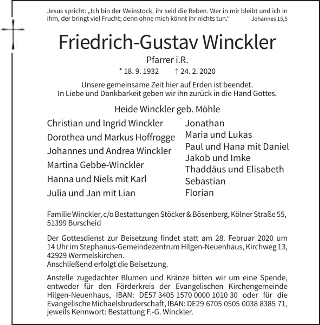<p>Jesus spricht: „Ich bin der Weinstock, ihr seid die Reben. Wer in mir bleibt und ich in<br />ihm, der bringt viel Frucht; denn ohne mich könnt ihr nichts tun.“<br />Johannes 15,5</p><p>Friedrich-Gustav Winckler<br />Pfarrer i.R.<br />* 18. 9. 1932</p><p>† 24. 2. 2020</p><p>Unsere gemeinsame Zeit hier auf Erden ist beendet.<br />In Liebe und Dankbarkeit geben wir ihn zurück in die Hand Gottes.</p><p>Heide Winckler geb. Möhle<br />Christian und Ingrid Winckler<br />Jonathan<br />Dorothea und Markus Hoffrogge Maria und Lukas<br />Johannes und Andrea Winckler Paul und Hana mit Daniel<br />Jakob und Imke<br />Martina Gebbe-Winckler<br />Thaddäus und Elisabeth<br />Hanna und Niels mit Karl<br />Sebastian<br />Florian<br />Julia und Jan mit Lian<br />Familie Winckler, c/o Bestattungen Stöcker &amp; Bösenberg, Kölner Straße 55,<br />51399 Burscheid<br />Der Gottesdienst zur Beisetzung findet statt am 28. Februar 2020 um<br />14 Uhr im Stephanus-Gemeindezentrum Hilgen-Neuenhaus, Kirchweg 13,<br />42929 Wermelskirchen.<br />Anschließend erfolgt die Beisetzung.<br />Anstelle zugedachter Blumen und Kränze bitten wir um eine Spende,<br />entweder für den Förderkreis der Evangelischen Kirchengemeinde<br />Hilgen-Neuenhaus, IBAN: DE57 3405 157000 1010 30 oder für die<br />Evangelische Michaelsbruderschaft, IBAN: DE29 6705 003385 71,<br />jeweils Kennwort: Bestattung F.-G. Winckler.</p>