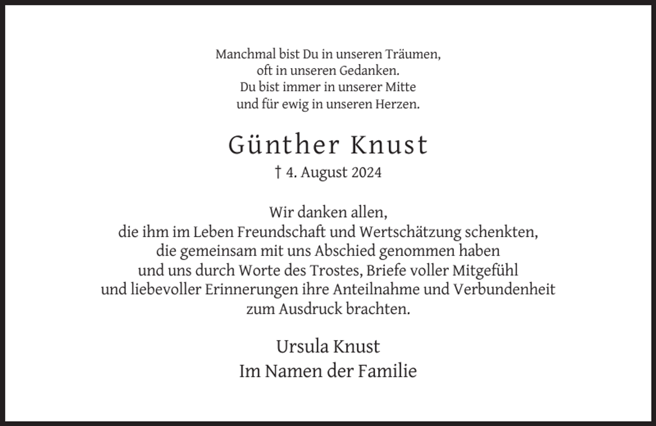 <p>Manchmal bist Du in unseren Träumen,<br />oft in unseren Gedanken.<br />Du bist immer in unserer Mitte<br />und für ewig in unseren Herzen.</p><p>Günther Knust<br />† 4. August 2024<br />Wir danken allen,<br />die ihm im Leben Freundschaft und Wertschätzung schenkten,<br />die gemeinsam mit uns Abschied genommen haben<br />und uns durch Worte des Trostes, Briefe voller Mitgefühl<br />und liebevoller Erinnerungen ihre Anteilnahme und Verbundenheit<br />zum Ausdruck brachten.</p><p>Ursula Knust<br />Im Namen der Familie</p>