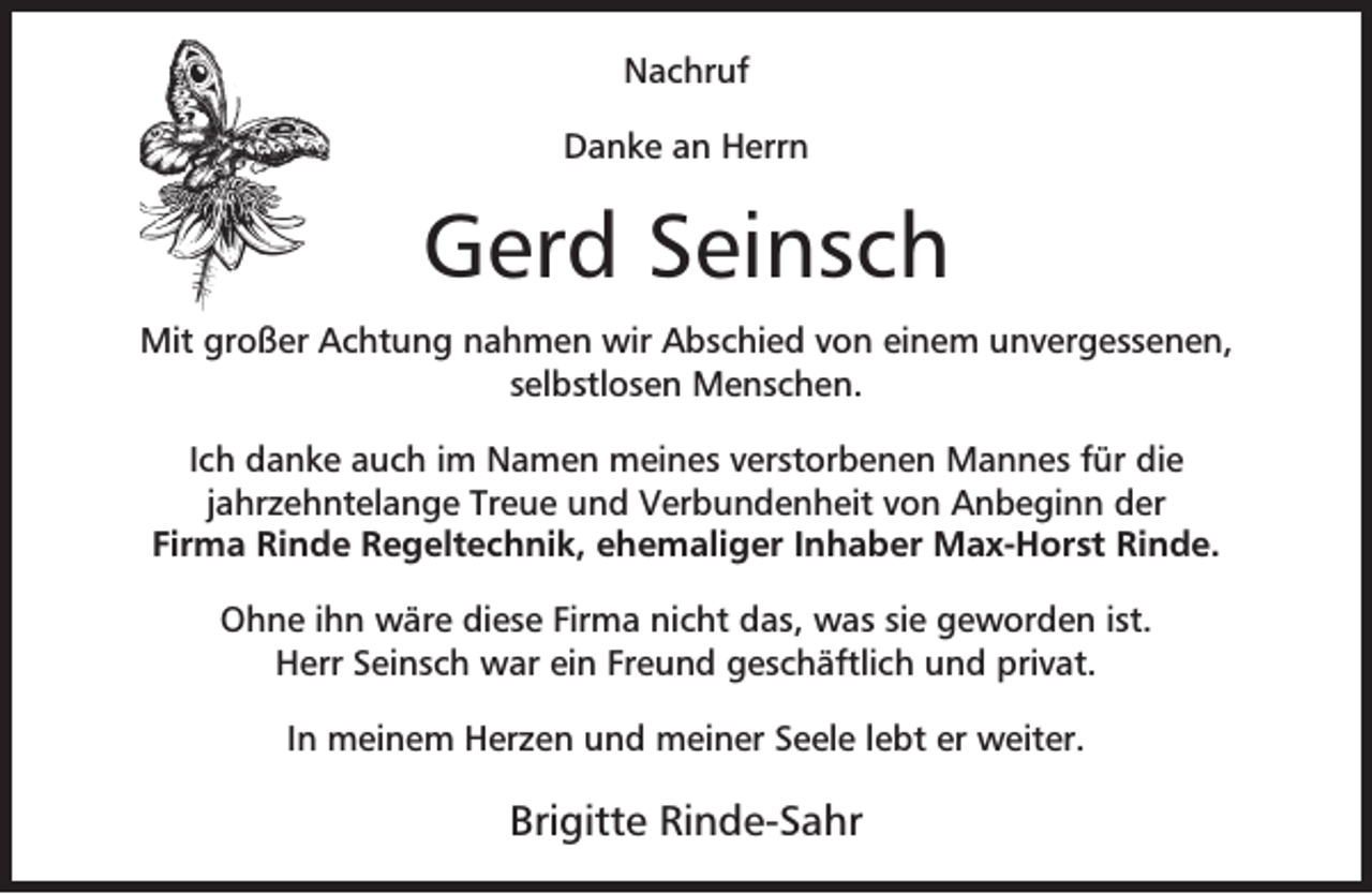<p>Nachruf<br />Danke an Herrn</p><p>Gerd Seinsch<br />Mit großer Achtung nahmen wir Abschied von einem unvergessenen,<br />selbstlosen Menschen.<br />Ich danke auch im Namen meines verstorbenen Mannes für die<br />jahrzehntelange Treue und Verbundenheit von Anbeginn der<br />Firma Rinde Regeltechnik, ehemaliger Inhaber Max-Horst Rinde.<br />Ohne ihn wäre diese Firma nicht das, was sie geworden ist.<br />Herr Seinsch war ein Freund geschäftlich und privat.<br />In meinem Herzen und meiner Seele lebt er weiter.</p><p>Brigitte Rinde-Sahr</p>