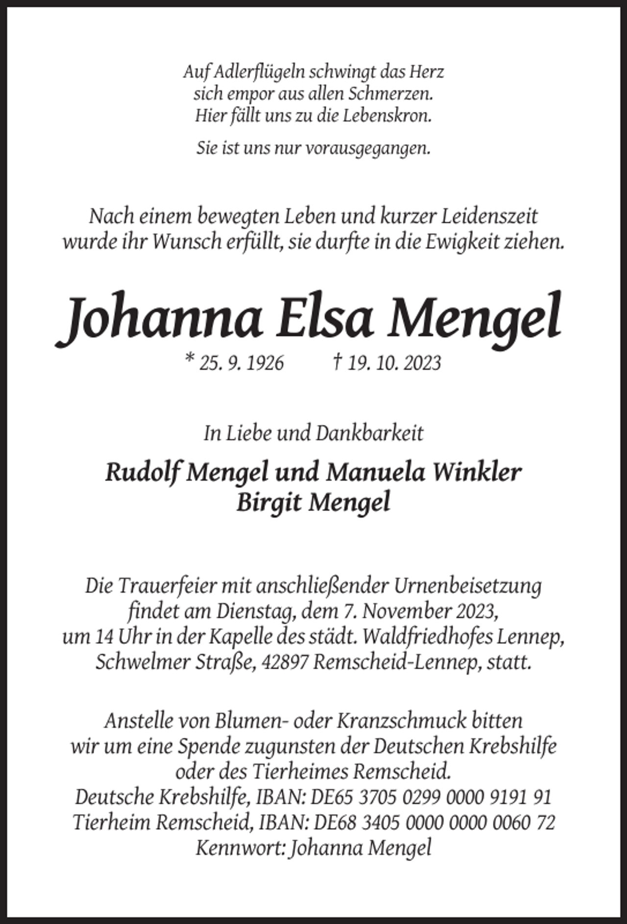 <p>Auf Adlerflügeln schwingt das Herz<br />sich empor aus allen Schmerzen.<br />Hier fällt uns zu die Lebenskron.<br />Sie ist uns nur vorausgegangen.</p><p>Nach einem bewegten Leben und kurzer Leidenszeit<br />wurde ihr Wunsch erfüllt, sie durfte in die Ewigkeit ziehen.</p><p>Johanna Elsa Mengel<br />* 25. 9. 1926</p><p>† 19. 10. 2023</p><p>In Liebe und Dankbarkeit</p><p>Rudolf Mengel und Manuela Winkler<br />Birgit Mengel</p><p>Die Trauerfeier mit anschließender Urnenbeisetzung<br />findet am Dienstag, dem 7. November 2023,<br />um 14 Uhr in der Kapelle des städt. Waldfriedhofes Lennep,<br />Schwelmer Straße, 42897 Remscheid-Lennep, statt.<br />Anstelle von Blumen- oder Kranzschmuck bitten<br />wir um eine Spende zugunsten der Deutschen Krebshilfe<br />oder des Tierheimes Remscheid.<br />Deutsche Krebshilfe, IBAN: DE65 3705 0299 0000 91<br />Tierheim Remscheid, IBAN: DE68 3405 0060 72<br />Kennwort: Johanna Mengel</p>