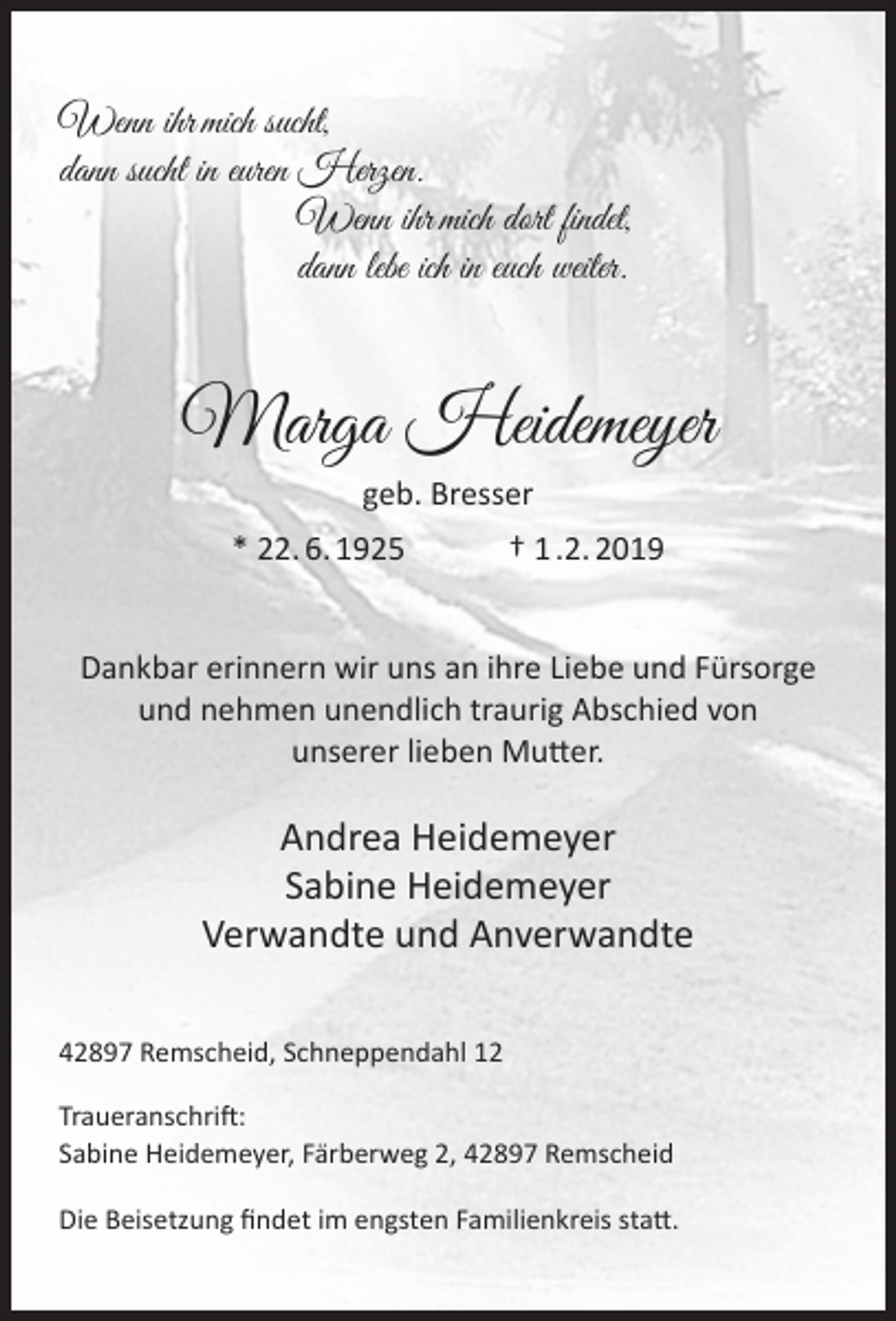<p>Wenn ihr mich sucht,<br />dann sucht in euren Herzen.<br />Wenn ihr mich dort findet,<br />dann lebe ich in euch weiter.</p><p>Marga Heidemeyer<br />geb. Bresser<br />* 22. 6. 1925</p><p>† 1 .2. 2019</p><p>Dankbar erinnern wir uns an ihre Liebe und Fürsorge<br />und nehmen unendlich traurig Abschied von<br />unserer lieben Mutter.</p><p>Andrea Heidemeyer<br />Sabine Heidemeyer<br />Verwandte und Anverwandte<br />42897 Remscheid, Schneppendahl 12<br />Traueranschrift:<br />Sabine Heidemeyer, Färberweg 2, 42897 Remscheid<br />Die Beisetzung ﬁndet im engsten Familienkreis statt.</p>