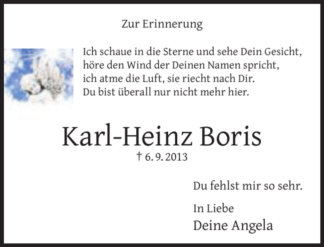 <p>Zur Erinnerung<br />Ich schaue in die Sterne und sehe Dein Gesicht,<br />höre den Wind der Deinen Namen spricht,<br />ich atme die Luft, sie riecht nach Dir.<br />Du bist überall nur nicht mehr hier.</p><p>Karl-Heinz<br />Boris<br />† 6. 9. 2013<br />Du fehlst mir so sehr.<br />In Liebe</p><p>Deine Angela</p>