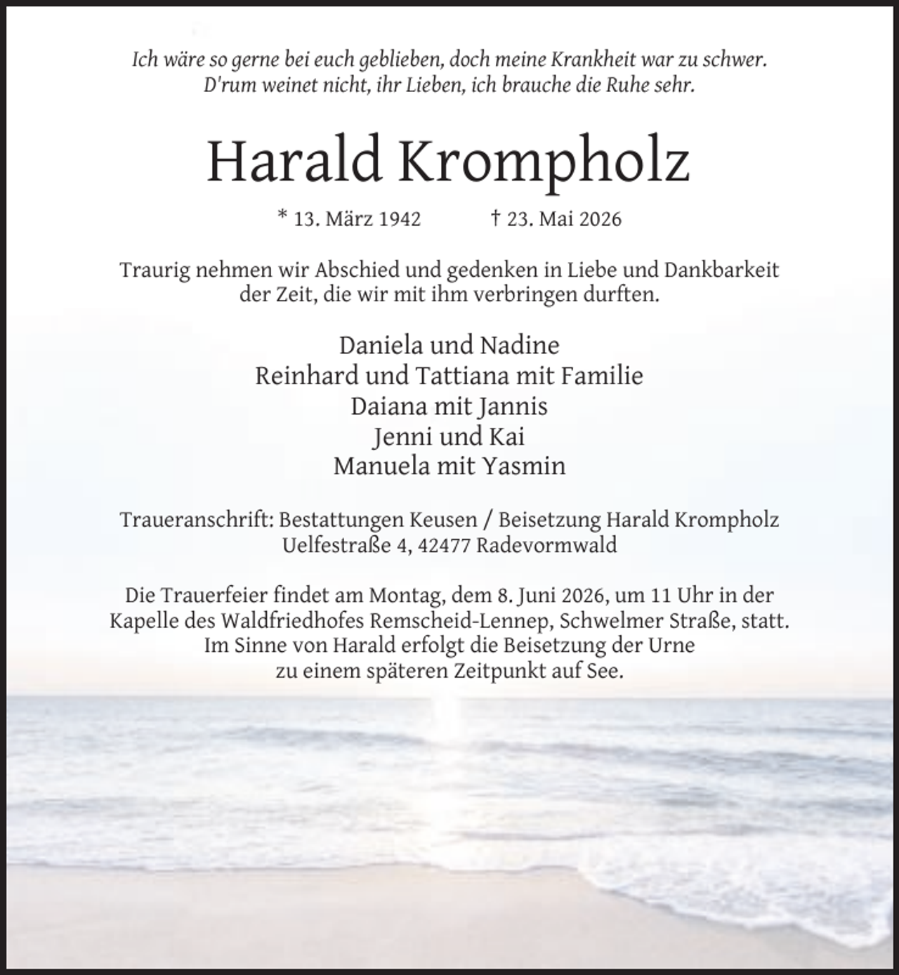 <p>Ich wäre so gerne bei euch geblieben, doch meine Krankheit war zu schwer.<br />D'rum weinet nicht, ihr Lieben, ich brauche die Ruhe sehr.</p><p>Harald Krompholz<br />* 13. März 1942</p><p>† 23. Mai 2026</p><p>Traurig nehmen wir Abschied und gedenken in Liebe und Dankbarkeit<br />der Zeit, die wir mit ihm verbringen durften.</p><p>Daniela und Nadine<br />Reinhard und Tattiana mit Familie<br />Daiana mit Jannis<br />Jenni und Kai<br />Manuela mit Yasmin<br />Traueranschrift: Bestattungen Keusen / Beisetzung Harald Krompholz<br />Uelfestraße 4, 42477 Radevormwald<br />Die Trauerfeier findet am Montag, dem 8. Juni 2026, um 11 Uhr in der<br />Kapelle des Waldfriedhofes Remscheid-Lennep, Schwelmer Straße, statt.<br />Im Sinne von Harald erfolgt die Beisetzung der Urne<br />zu einem späteren Zeitpunkt auf See.</p>