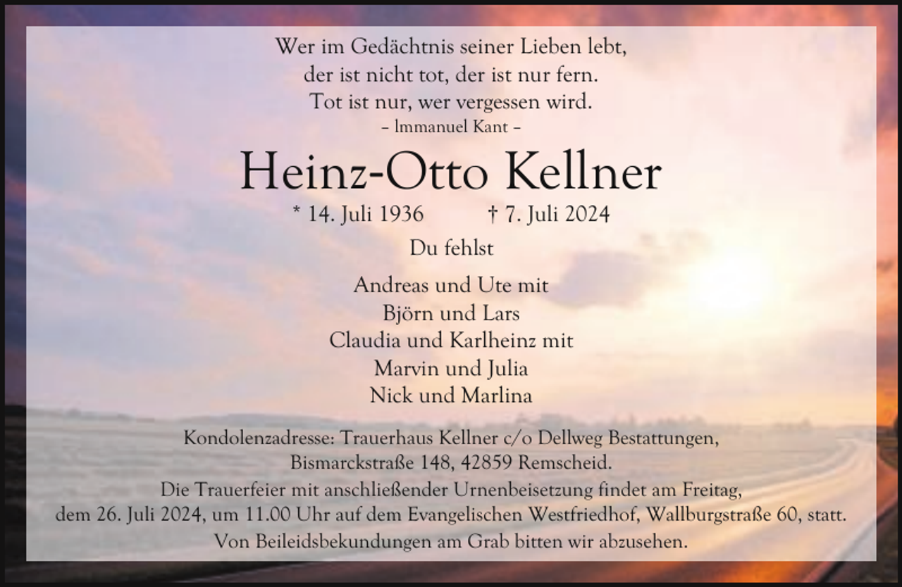 <p>Wer im Gedächtnis seiner Lieben lebt,<br />der ist nicht tot, der ist nur fern.<br />Tot ist nur, wer vergessen wird.<br />– lmmanuel Kant –</p><p>Heinz-Otto Kellner<br />* 14. Juli 1936<br />† 7. Juli 2024<br />Du fehlst<br />Andreas und Ute mit<br />Björn und Lars<br />Claudia und Karlheinz mit<br />Marvin und Julia<br />Nick und Marlina<br />Kondolenzadresse: Trauerhaus Kellner c/o Dellweg Bestattungen,<br />Bismarckstraße 148, 42859 Remscheid.<br />Die Trauerfeier mit anschließender Urnenbeisetzung findet am Freitag,<br />dem 26. Juli 2024, um 11.00 Uhr auf dem Evangelischen Westfriedhof, Wallburgstraße 60, statt.<br />Von Beileidsbekundungen am Grab bitten wir abzusehen.</p>