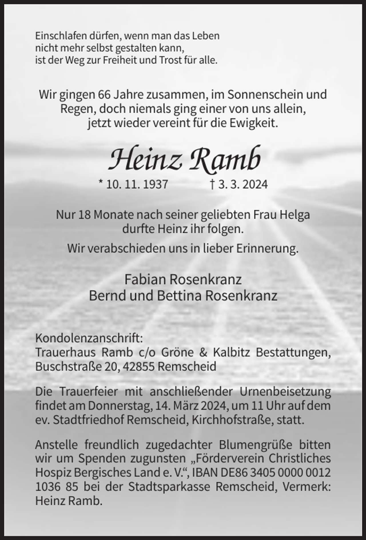 <p>Einschlafen dürfen, wenn man das Leben<br />nicht mehr selbst gestalten kann,<br />ist der Weg zur Freiheit und Trost für alle.</p><p>Wir gingen 66 Jahre zusammen, im Sonnenschein und<br />Regen, doch niemals ging einer von uns allein,<br />jetzt wieder vereint für die Ewigkeit.</p><p>Heinz Ramb<br />* 10. 11. 1937</p><p>† 3. 3. 2024</p><p>Nur 18 Monate nach seiner geliebten Frau Helga<br />durfte Heinz ihr folgen.<br />Wir verabschieden uns in lieber Erinnerung.</p><p>Fabian Rosenkranz<br />Bernd und Bettina Rosenkranz<br />Kondolenzanschrift:<br />Trauerhaus Ramb c/o Gröne &amp; Kalbitz Bestattungen,<br />Buschstraße 20, 42855 Remscheid<br />Die Trauerfeier mit anschließender Urnenbeisetzung<br />findet am Donnerstag, 14. März 2024, um 11 Uhr auf dem<br />ev. Stadtfriedhof Remscheid, Kirchhofstraße, statt.<br />Anstelle freundlich zugedachter Blumengrüße bitten<br />wir um Spenden zugunsten „Förderverein Christliches<br />Hospiz Bergisches Land e. V.“, IBAN DE86 3405 0012<br />1036 85 bei der Stadtsparkasse Remscheid, Vermerk:<br />Heinz Ramb.</p>