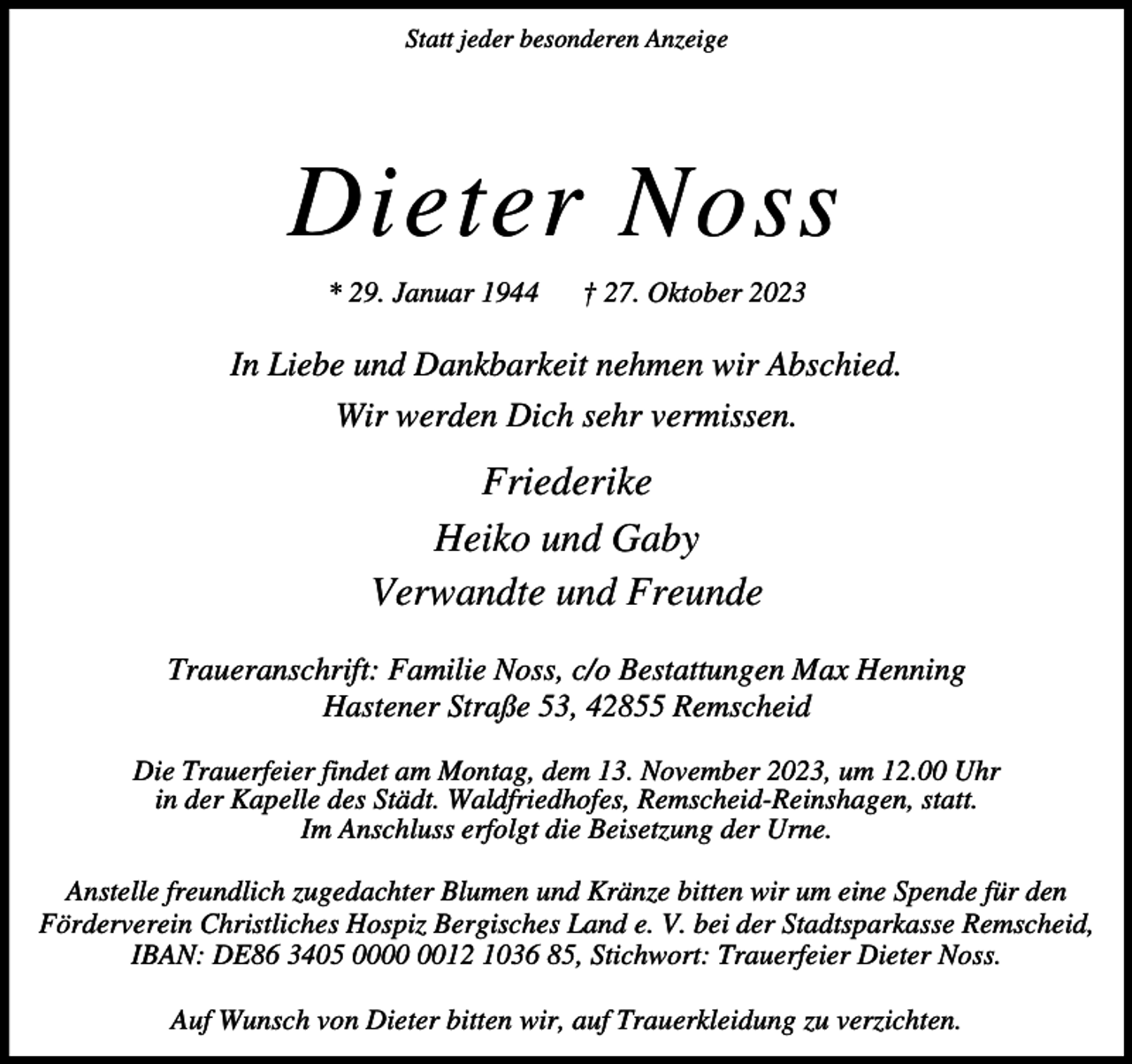<p>Statt jeder besonderen Anzeige</p><p>Dieter Noss<br />* 29. Januar 1944</p><p>† 27. Oktober 2023</p><p>In Liebe und Dankbarkeit nehmen wir Abschied.<br />Wir werden Dich sehr vermissen.</p><p>Friederike<br />Heiko und Gaby<br />Verwandte und Freunde<br />Traueranschrift: Familie Noss, c/o Bestattungen Max Henning<br />Hastener Straße 53, 42855 Remscheid<br />Die Trauerfeier findet am Montag, dem 13. November 2023, um 12.00 Uhr<br />in der Kapelle des Städt. Waldfriedhofes, Remscheid-Reinshagen, statt.<br />Im Anschluss erfolgt die Beisetzung der Urne.<br />Anstelle freundlich zugedachter Blumen und Kränze bitten wir um eine Spende für den<br />Förderverein Christliches Hospiz Bergisches Land e. V. bei der Stadtsparkasse Remscheid,<br />IBAN: DE86 3405 0012 1036 85, Stichwort: Trauerfeier Dieter Noss.<br />Auf Wunsch von Dieter bitten wir, auf Trauerkleidung zu verzichten.</p>