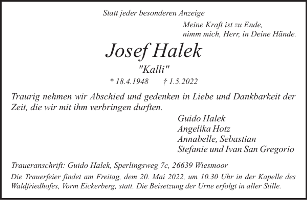 <p>Statt jeder besonderen Anzeige<br />Meine Kraft ist zu Ende,<br />nimm mich, Herr, in Deine Hände.</p><p>Josef Halek<br />"Kalli"</p><p>* 18.4.1948</p><p>† 1.5.2022</p><p>Traurig nehmen wir Abschied und gedenken in Liebe und Dankbarkeit der<br />Zeit, die wir mit ihm verbringen durften.<br />Guido Halek<br />Angelika Hotz<br />Annabelle, Sebastian<br />Stefanie und Ivan San Gregorio<br />Traueranschrift: Guido Halek, Sperlingsweg 7c, 26639 Wiesmoor<br />Die Trauerfeier findet am Freitag, dem 20. Mai 2022, um 10.30 Uhr in der Kapelle des<br />Waldfriedhofes, Vorm Eickerberg, statt. Die Beisetzung der Urne erfolgt in aller Stille.</p>