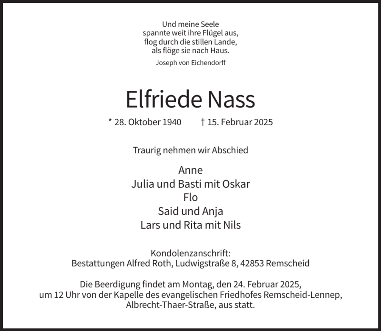 <p>Und meine Seele<br />spannte weit ihre Flügel aus,<br />flog durch die stillen Lande,<br />als flöge sie nach Haus.<br />Joseph von Eichendorff</p><p>Elfriede Nass<br />* 28. Oktober 1940</p><p>† 15. Februar 2025</p><p>Traurig nehmen wir Abschied</p><p>Anne<br />Julia und Basti mit Oskar<br />Flo<br />Said und Anja<br />Lars und Rita mit Nils<br />Kondolenzanschrift:<br />Bestattungen Alfred Roth, Ludwigstraße 8, 42853 Remscheid<br />Die Beerdigung findet am Montag, den 24. Februar 2025,<br />um 12 Uhr von der Kapelle des evangelischen Friedhofes Remscheid-Lennep,<br />Albrecht-Thaer-Straße, aus statt.</p>