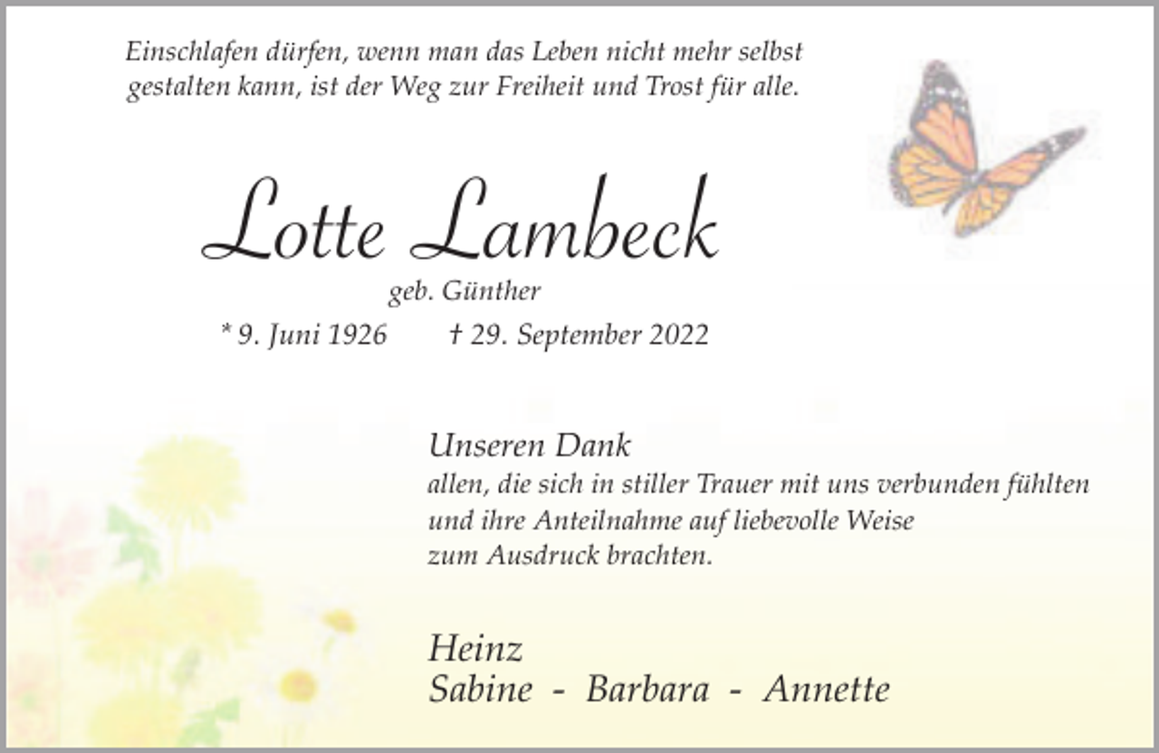 <p>Einschlafen dürfen, wenn man das Leben nicht mehr selbst<br />gestalten kann, ist der Weg zur Freiheit und Trost für alle.</p><p>Lotte Lambeck<br />geb. Günther</p><p>* 9. Juni 1926</p><p>† 29. September 2022</p><p>Unseren Dank</p><p>allen, die sich in stiller Trauer mit uns verbunden fühlten<br />und ihre Anteilnahme auf liebevolle Weise<br />zum Ausdruck brachten.</p><p>Heinz<br />Sabine - Barbara - Annette</p>