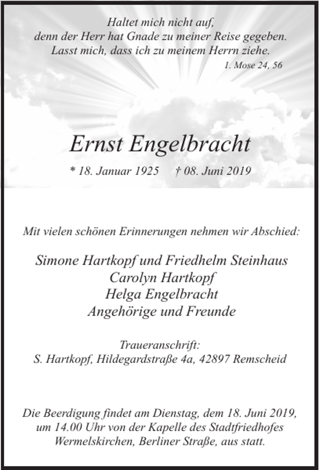 <p>Haltet mich nicht auf,<br />denn der Herr hat Gnade zu meiner Reise gegeben.<br />Lasst mich, dass ich zu meinem Herrn ziehe.<br />1. Mose 24, 56</p><p>Ernst Engelbracht<br />* 18. Januar 1925</p><p>† 08. Juni 2019</p><p>Mit vielen schönen Erinnerungen nehmen wir Abschied:</p><p>Simone Hartkopf und Friedhelm Steinhaus<br />Carolyn Hartkopf<br />Helga Engelbracht<br />Angehörige und Freunde<br />Traueranschrift:<br />S. Hartkopf, Hildegardstraße 4a, 42897 Remscheid</p><p>Die Beerdigung findet am Dienstag, dem 18. Juni 2019,<br />um 14.00 Uhr von der Kapelle des Stadtfriedhofes<br />Wermelskirchen, Berliner Straße, aus statt.</p>