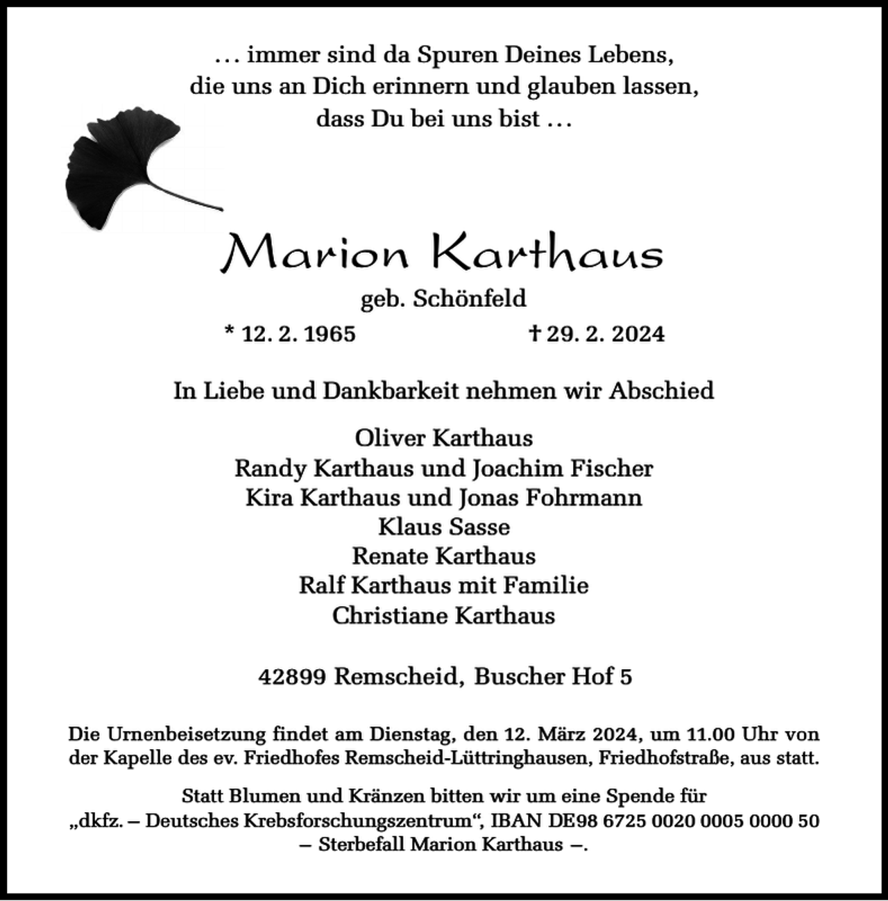 <p>. . . immer sind da Spuren Deines Lebens,<br />die uns an Dich erinnern und glauben lassen,<br />dass Du bei uns bist . . .</p><p>Marion Karthaus<br />geb. Schönfeld</p><p>* 12. 2. 1965</p><p>† 29. 2. 2024</p><p>In Liebe und Dankbarkeit nehmen wir Abschied<br />Oliver Karthaus<br />Randy Karthaus und Joachim Fischer<br />Kira Karthaus und Jonas Fohrmann<br />Klaus Sasse<br />Renate Karthaus<br />Ralf Karthaus mit Familie<br />Christiane Karthaus<br />42899 Remscheid, Buscher Hof 5<br />Die Urnenbeisetzung findet am Dienstag, den 12. März 2024, um 11.00 Uhr von<br />der Kapelle des ev. Friedhofes Remscheid-Lüttringhausen, Friedhofstraße, aus statt.<br />Statt Blumen und Kränzen bitten wir um eine Spende für<br />„dkfz. – Deutsches Krebsforschungszentrum“, IBAN DE98 6725 002005 0000 50<br />– Sterbefall Marion Karthaus –.</p>