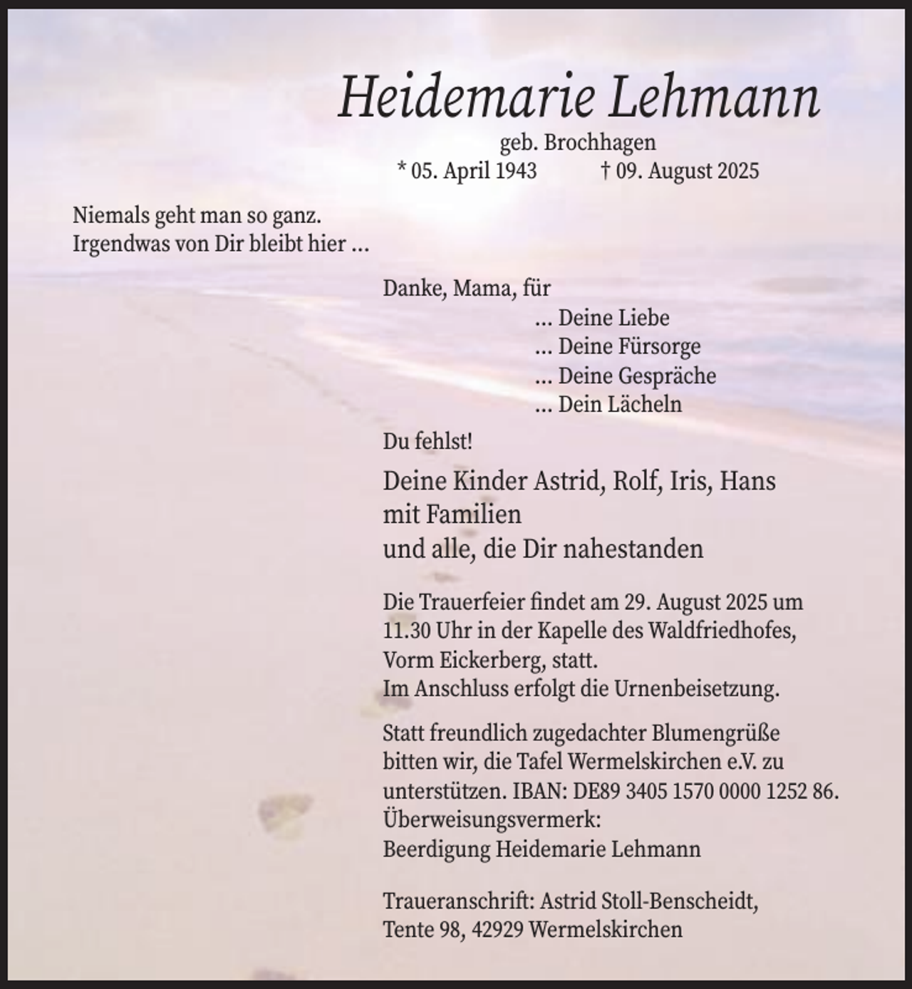 <p>Heidemarie Lehmann<br />geb. Brochhagen<br />* 05. April 1943<br />† 09. August 2025</p><p>Niemals geht man so ganz.<br />Irgendwas von Dir bleibt hier ...<br />Danke, Mama, für<br />... Deine Liebe<br />... Deine Fürsorge<br />... Deine Gespräche<br />... Dein Lächeln<br />Du fehlst!</p><p>Deine Kinder Astrid, Rolf, Iris, Hans<br />mit Familien<br />und alle, die Dir nahestanden<br />Die Trauerfeier findet am 29. August 2025 um<br />11.30 Uhr in der Kapelle des Waldfriedhofes,<br />Vorm Eickerberg, statt.<br />Im Anschluss erfolgt die Urnenbeisetzung.<br />Statt freundlich zugedachter Blumengrüße<br />bitten wir, die Tafel Wermelskirchen e.V. zu<br />unterstützen. IBAN: DE89 3405 157000 1252 86.<br />Überweisungsvermerk:<br />Beerdigung Heidemarie Lehmann<br />Traueranschrift: Astrid Stoll-Benscheidt,<br />Tente 98, 42929 Wermelskirchen</p>
