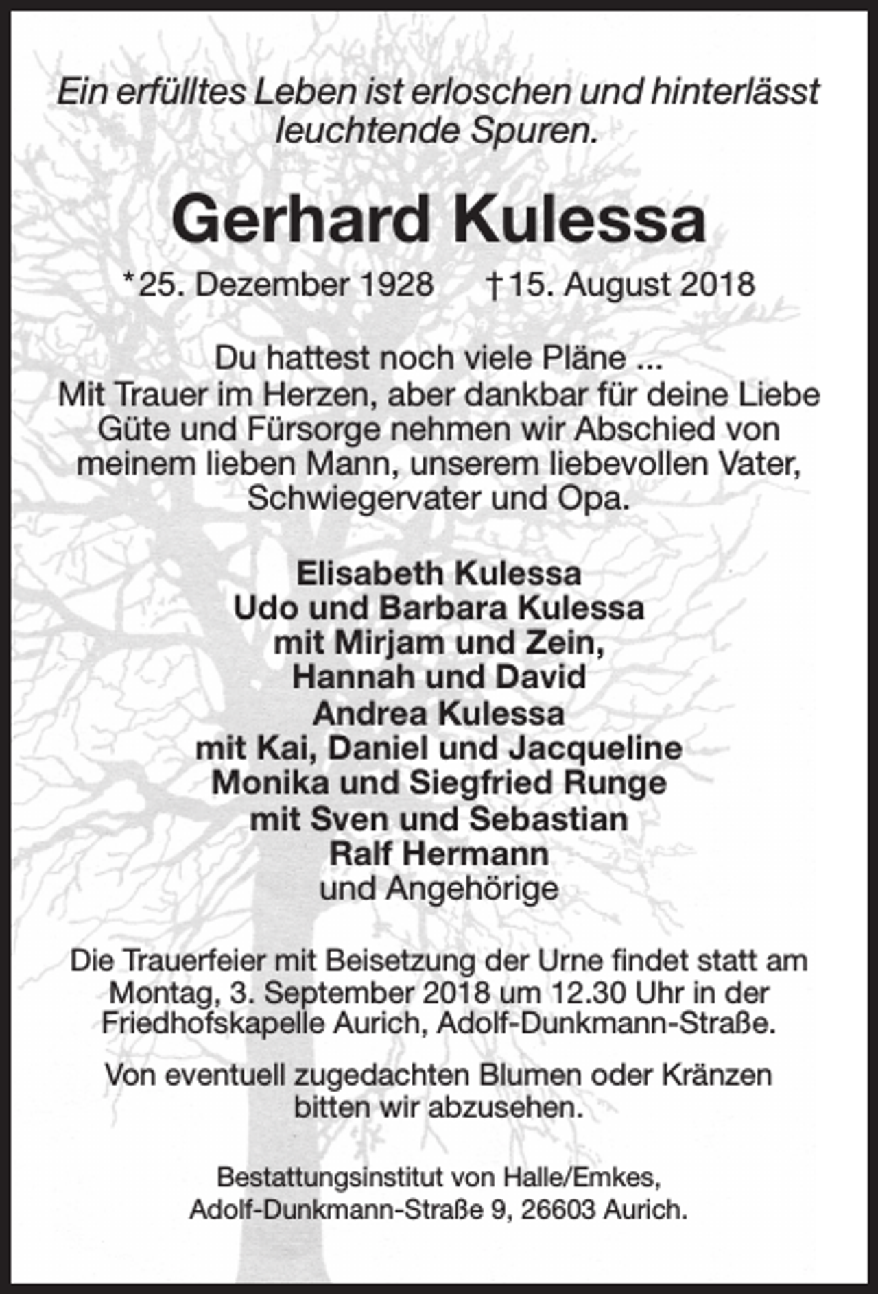 <p>Ein erfülltes Leben ist erloschen und hinterlässt<br />leuchtende Spuren.</p><p>Gerhard Kulessa</p><p>* 25. Dezember 1928</p><p>† 15. August 2018</p><p>Du hattest noch viele Pläne ...<br />Mit Trauer im Herzen, aber dankbar für deine Liebe<br />Güte und Fürsorge nehmen wir Abschied von<br />meinem lieben Mann, unserem liebevollen Vater,<br />Schwiegervater und Opa.<br />Elisabeth Kulessa<br />Udo und Barbara Kulessa<br />mit Mirjam und Zein,<br />Hannah und David<br />Andrea Kulessa<br />mit Kai, Daniel und Jacqueline<br />Monika und Siegfried Runge<br />mit Sven und Sebastian<br />Ralf Hermann<br />und Angehörige<br />Die Trauerfeier mit Beisetzung der Urne ﬁndet statt am<br />Montag, 3. September 2018 um 12.30 Uhr in der<br />Friedhofskapelle Aurich, Adolf-Dunkmann-Straße.<br />Von eventuell zugedachten Blumen oder Kränzen<br />bitten wir abzusehen.<br />Bestattungsinstitut von Halle/Emkes,<br />Adolf-Dunkmann-Straße 9, 26603 Aurich.</p>