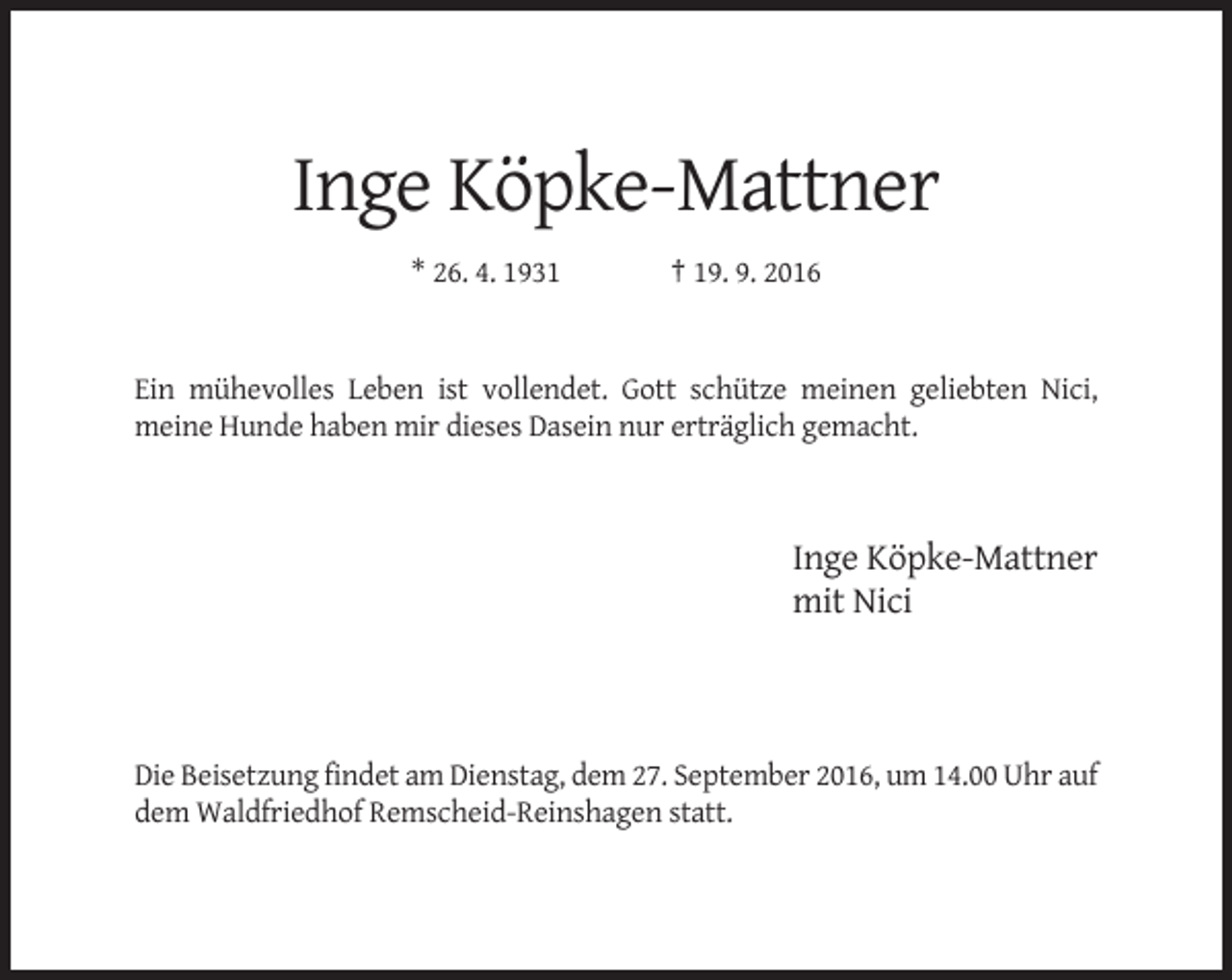 <p>Inge Köpke-Mattner<br />* 26. 4. 1931</p><p>† 19. 9. 2016</p><p>Ein mühevolles Leben ist vollendet. Gott schütze meinen geliebten Nici,<br />meine Hunde haben mir dieses Dasein nur erträglich gemacht.</p><p>Inge Köpke-Mattner<br />mit Nici</p><p>Die Beisetzung findet am Dienstag, dem 27. September 2016, um 14.00 Uhr auf<br />dem Waldfriedhof Remscheid-Reinshagen statt.</p>