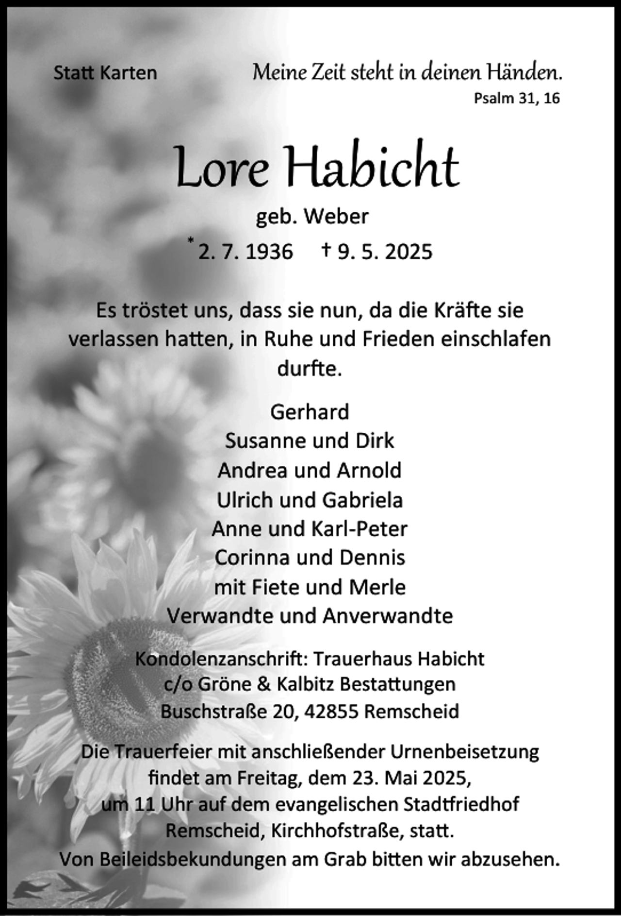 <p>Meine Zeit steht in deinen Händen.</p><p>Sta Karten</p><p>Psalm 31, 16</p><p>Lore Habicht<br />*</p><p>geb. Weber<br />2. 7. 1936 † 9. 5. 2025</p><p>Es tröstet uns, dass sie nun, da die Krä e sie<br />verlassen ha en, in Ruhe und Frieden einschlafen<br />dur e.<br />Gerhard<br />Susanne und Dirk<br />Andrea und Arnold<br />Ulrich und Gabriela<br />Anne und Karl-Peter<br />Corinna und Dennis<br />mit Fiete und Merle<br />Verwandte und Anverwandte<br />Kondolenzanschri : Trauerhaus Habicht<br />c/o Gröne &amp; Kalbitz Besta ungen<br />Buschstraße 20, 42855 Remscheid<br />Die Trauerfeier mit anschließender Urnenbeisetzung<br />ﬁndet am Freitag, dem 23. Mai 2025,<br />um 11 Uhr auf dem evangelischen Stad riedhof<br />Remscheid, Kirchhofstraße, sta .<br />Von Beileidsbekundungen am Grab bi en wir abzusehen.</p>