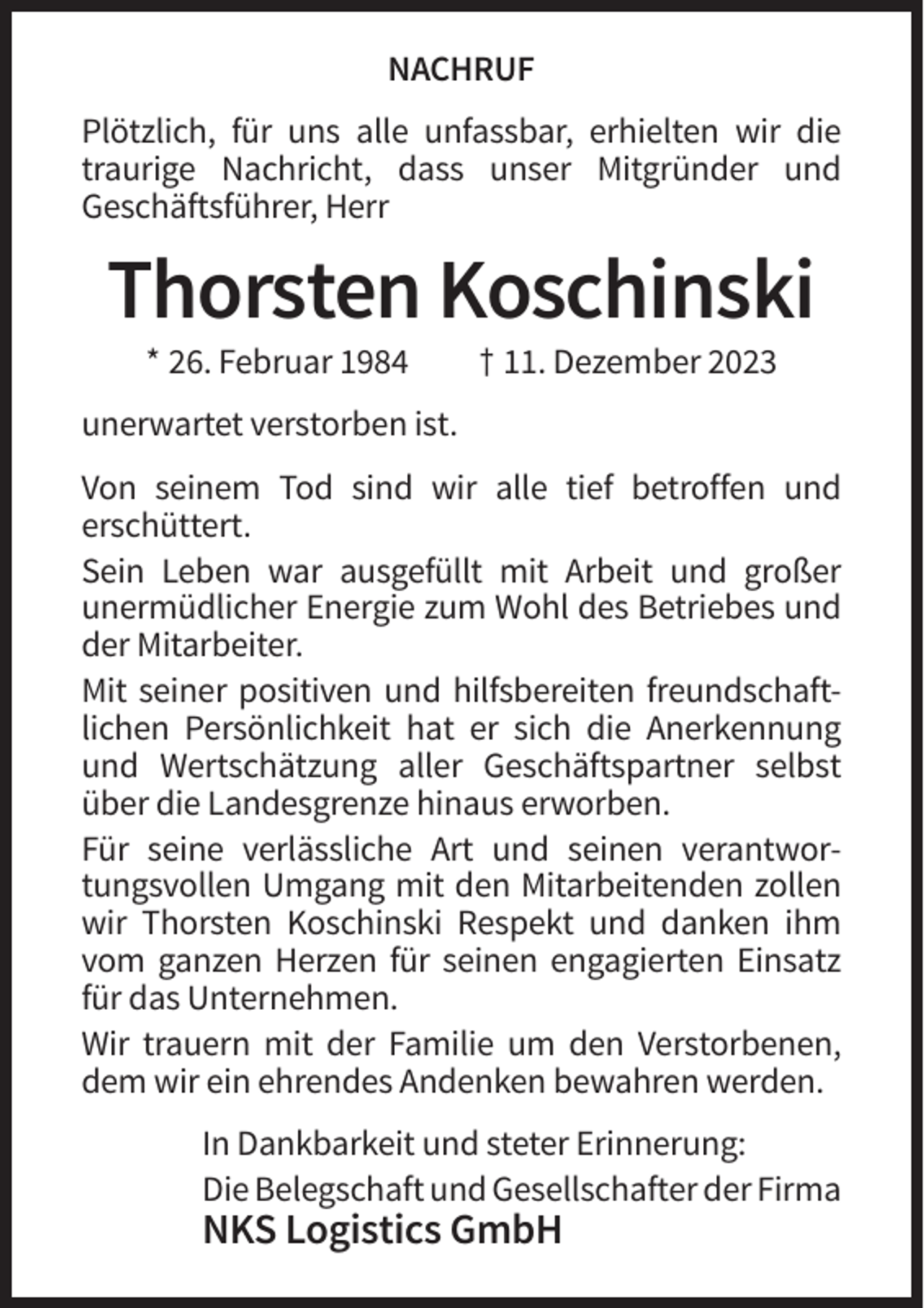 <p>NACHRUF<br />Plötzlich, für uns alle unfassbar, erhielten wir die<br />traurige Nachricht, dass unser Mitgründer und<br />Geschäftsführer, Herr</p><p>Thorsten Koschinski<br />* 26. Februar 1984</p><p>† 11. Dezember 2023</p><p>unerwartet verstorben ist.<br />Von seinem Tod sind wir alle tief betroffen und<br />erschüttert.<br />Sein Leben war ausgefüllt mit Arbeit und großer<br />unermüdlicher Energie zum Wohl des Betriebes und<br />der Mitarbeiter.<br />Mit seiner positiven und hilfsbereiten freundschaftlichen Persönlichkeit hat er sich die Anerkennung<br />und Wertschätzung aller Geschäftspartner selbst<br />über die Landesgrenze hinaus erworben.<br />Für seine verlässliche Art und seinen verantwortungsvollen Umgang mit den Mitarbeitenden zollen<br />wir Thorsten Koschinski Respekt und danken ihm<br />vom ganzen Herzen für seinen engagierten Einsatz<br />für das Unternehmen.<br />Wir trauern mit der Familie um den Verstorbenen,<br />dem wir ein ehrendes Andenken bewahren werden.<br />In Dankbarkeit und steter Erinnerung:<br />Die Belegschaft und Gesellschafter der Firma</p><p>NKS Logistics GmbH</p>