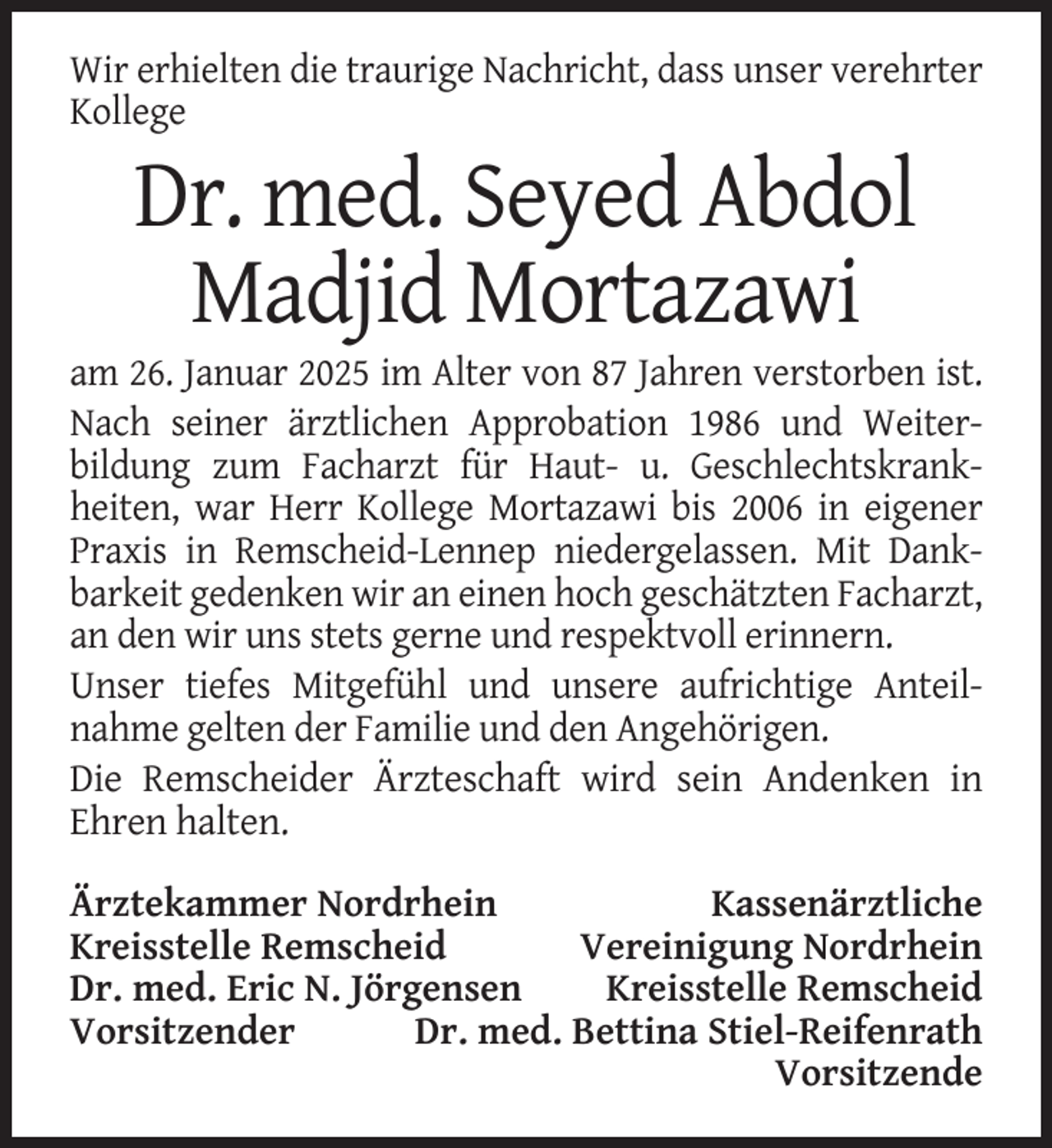 <p>Wir erhielten die traurige Nachricht, dass unser verehrter<br />Kollege</p><p>Dr. med. Seyed Abdol<br />Madjid Mortazawi<br />am 26. Januar 2025 im Alter von 87 Jahren verstorben ist.<br />Nach seiner ärztlichen Approbation 1986 und Weiterbildung zum Facharzt für Haut- u. Geschlechtskrankheiten, war Herr Kollege Mortazawi bis 2006 in eigener<br />Praxis in Remscheid-Lennep niedergelassen. Mit Dankbarkeit gedenken wir an einen hoch geschätzten Facharzt,<br />an den wir uns stets gerne und respektvoll erinnern.<br />Unser tiefes Mitgefühl und unsere aufrichtige Anteilnahme gelten der Familie und den Angehörigen.<br />Die Remscheider Ärzteschaft wird sein Andenken in<br />Ehren halten.<br />Ärztekammer Nordrhein<br />Kassenärztliche<br />Kreisstelle Remscheid<br />Vereinigung Nordrhein<br />Dr. med. Eric N. Jörgensen<br />Kreisstelle Remscheid<br />Vorsitzender<br />Dr. med. Bettina Stiel-Reifenrath<br />Vorsitzende</p>