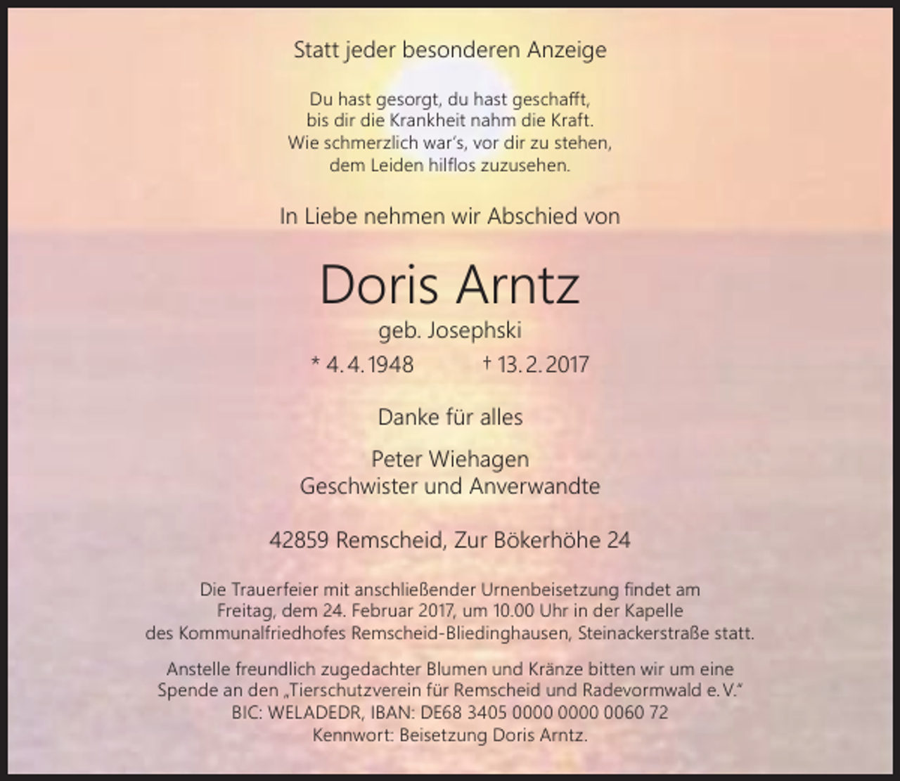 <p>Statt jeder besonderen Anzeige<br />Du hast gesorgt, du hast geschafft,<br />bis dir die Krankheit nahm die Kraft.<br />Wie schmerzlich war’s, vor dir zu stehen,<br />dem Leiden hilflos zuzusehen.</p><p>In Liebe nehmen wir Abschied von</p><p>Doris Arntz</p><p>geb. Josephski<br />* 4. 4. 1948<br />† 13. 2. 2017<br />Danke für alles<br />Peter Wiehagen<br />Geschwister und Anverwandte<br />42859 Remscheid, Zur Bökerhöhe 24<br />Die Trauerfeier mit anschließender Urnenbeisetzung findet am<br />Freitag, dem 24. Februar 2017, um 10.00 Uhr in der Kapelle<br />des Kommunalfriedhofes Remscheid-Bliedinghausen, Steinackerstraße statt.<br />Anstelle freundlich zugedachter Blumen und Kränze bitten wir um eine<br />Spende an den „Tierschutzverein für Remscheid und Radevormwald e. V.“<br />BIC: WELADEDR, IBAN: DE68 3405 0060 72<br />Kennwort: Beisetzung Doris Arntz.</p>