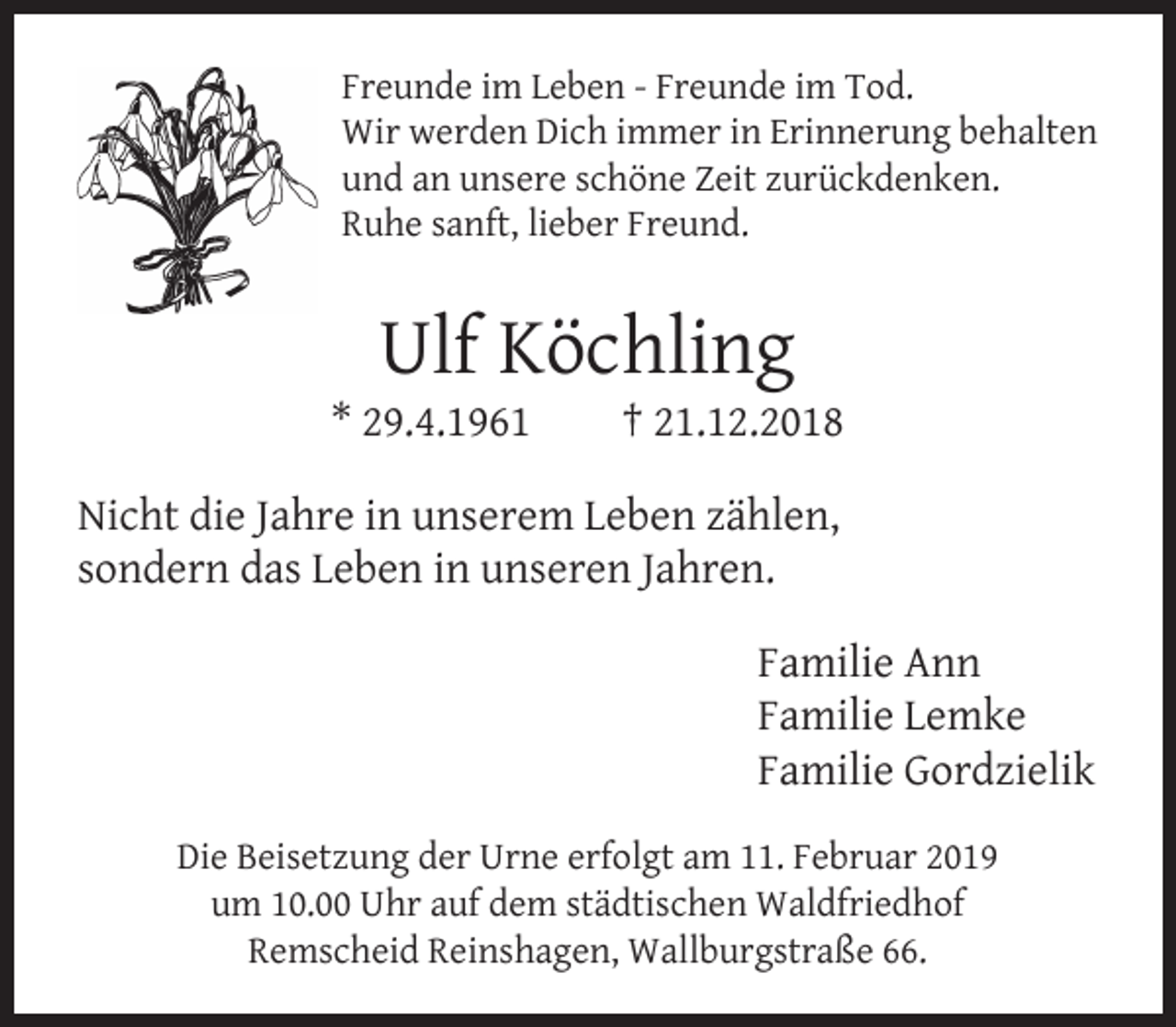 <p>Freunde im Leben - Freunde im Tod.<br />Wir werden Dich immer in Erinnerung behalten<br />und an unsere schöne Zeit zurückdenken.<br />Ruhe sanft, lieber Freund.</p><p>Ulf Köchling</p><p>* 29.4.1961</p><p>† 21.12.2018</p><p>Nicht die Jahre in unserem Leben zählen,<br />sondern das Leben in unseren Jahren.<br />Familie Ann<br />Familie Lemke<br />Familie Gordzielik<br />Die Beisetzung der Urne erfolgt am 11. Februar 2019<br />um 10.00 Uhr auf dem städtischen Waldfriedhof<br />Remscheid Reinshagen, Wallburgstraße 66.</p>