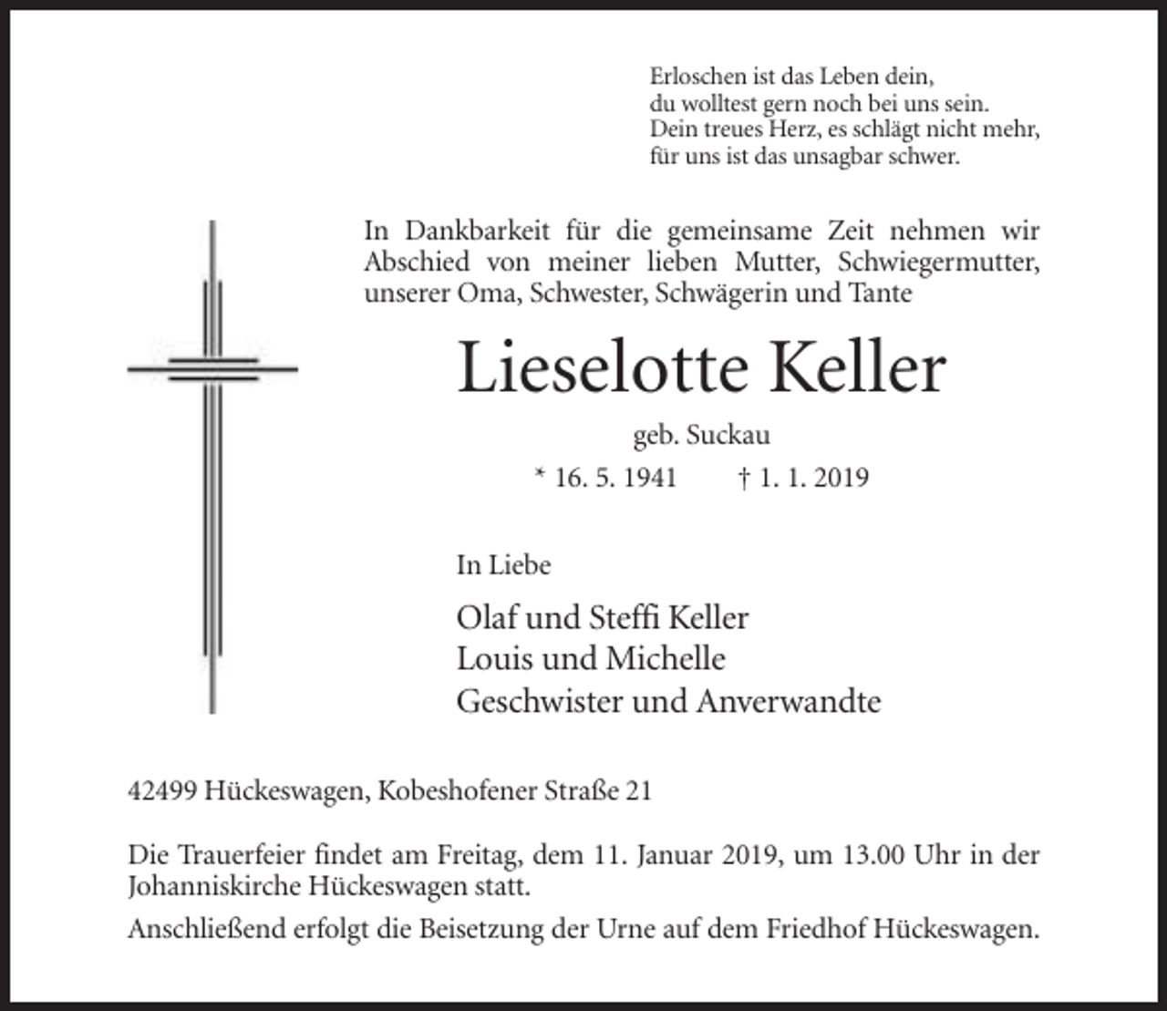 <p>Erloschen ist das Leben dein,<br />du wolltest gern noch bei uns sein.<br />Dein treues Herz, es schlägt nicht mehr,<br />für uns ist das unsagbar schwer.</p><p>In Dankbarkeit für die gemeinsame Zeit nehmen wir<br />Abschied von meiner lieben Mutter, Schwiegermutter,<br />unserer Oma, Schwester, Schwägerin und Tante</p><p>Lieselotte Keller<br />geb. Suckau<br />* 16. 5. 1941<br />† 1. 1. 2019<br />In Liebe</p><p>Olaf und Steffi Keller<br />Louis und Michelle<br />Geschwister und Anverwandte<br />42499 Hückeswagen, Kobeshofener Straße 21<br />Die Trauerfeier findet am Freitag, dem 11. Januar 2019, um 13.00 Uhr in der<br />Johanniskirche Hückeswagen statt.<br />Anschließend erfolgt die Beisetzung der Urne auf dem Friedhof Hückeswagen.</p>