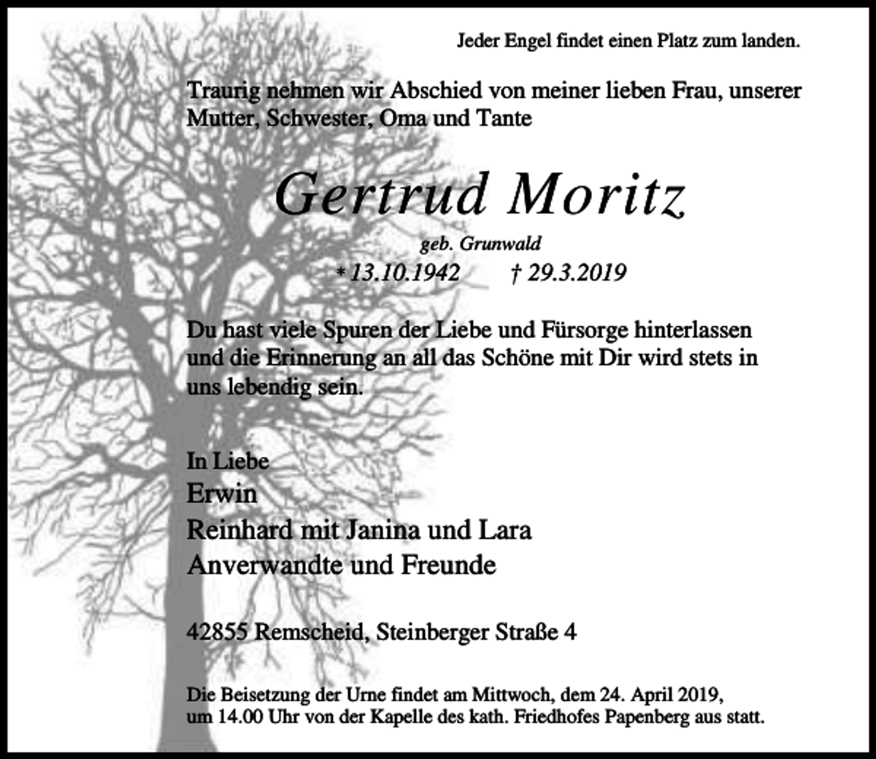 <p>Jeder Engel findet einen Platz zum landen.</p><p>Traurig nehmen wir Abschied von meiner lieben Frau, unserer<br />Mutter, Schwester, Oma und Tante</p><p>Gertrud Moritz<br />geb. Grunwald</p><p>* 13.10.1942</p><p>† 29.3.2019</p><p>Du hast viele Spuren der Liebe und Fürsorge hinterlassen<br />und die Erinnerung an all das Schöne mit Dir wird stets in<br />uns lebendig sein.<br />In Liebe</p><p>Erwin<br />Reinhard mit Janina und Lara<br />Anverwandte und Freunde<br />42855 Remscheid, Steinberger Straße 4<br />Die Beisetzung der Urne findet am Mittwoch, dem 24. April 2019,<br />um 14.00 Uhr von der Kapelle des kath. Friedhofes Papenberg aus statt.</p>