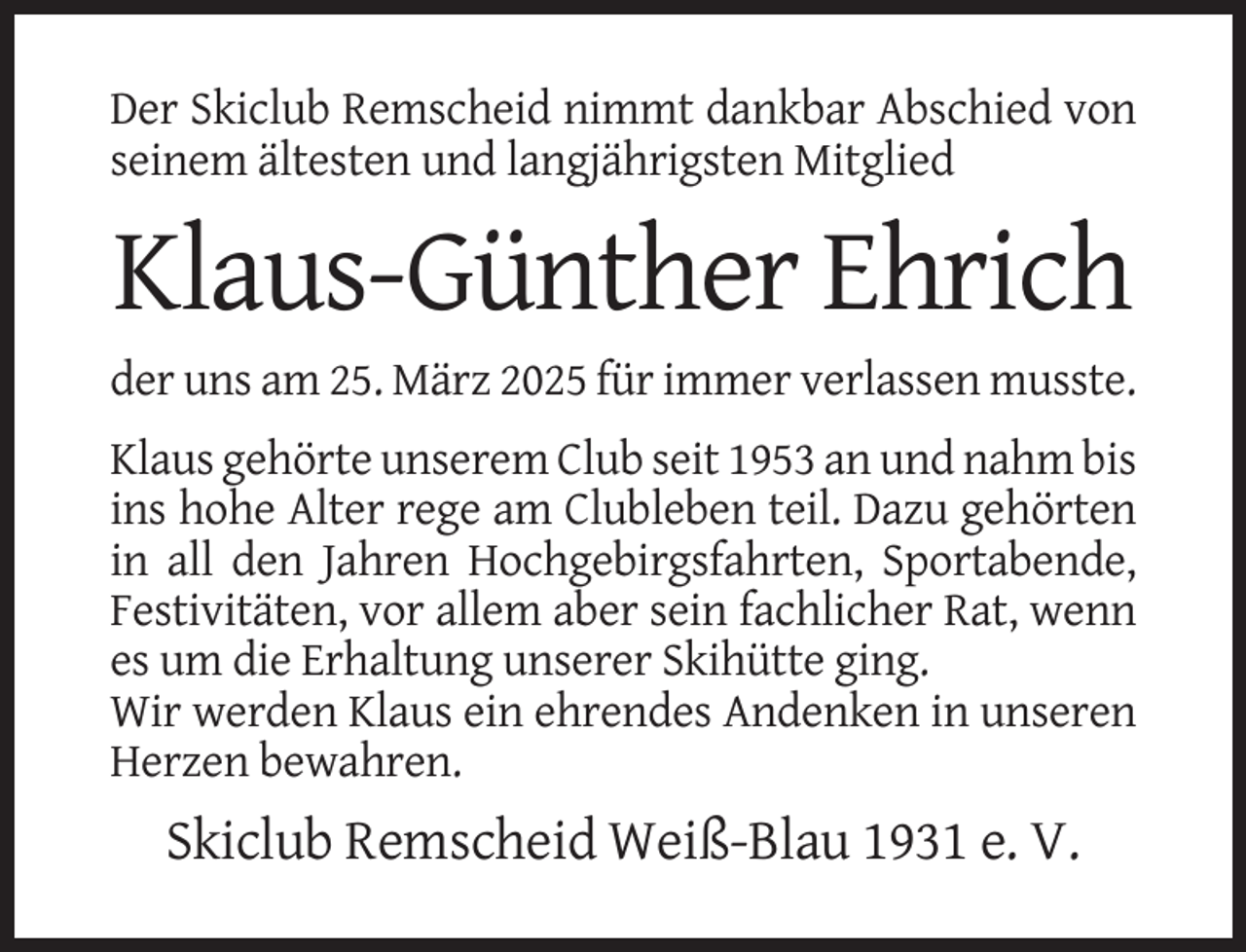 <p>Der Skiclub Remscheid nimmt dankbar Abschied von<br />seinem ältesten und langjährigsten Mitglied</p>
<p>Klaus-Günther Ehrich<br />der uns am 25. März 2025 für immer verlassen musste.<br />Klaus gehörte unserem Club seit 1953 an und nahm bis<br />ins hohe Alter rege am Clubleben teil. Dazu gehörten<br />in all den Jahren Hochgebirgsfahrten, Sportabende,<br />Festivitäten, vor allem aber sein fachlicher Rat, wenn<br />es um die Erhaltung unserer Skihütte ging.<br />Wir werden Klaus ein ehrendes Andenken in unseren<br />Herzen bewahren.</p>
<p>Skiclub Remscheid Weiß-Blau 1931 e. V.</p>