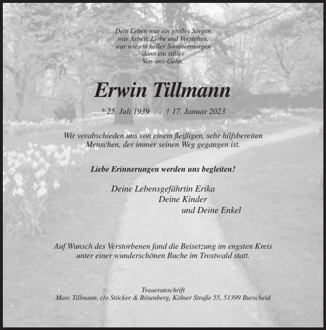 <p>Dein Leben war ein großes Sorgen<br />war Arbeit, Liebe und Verstehen,<br />war wie ein heller Sommermorgen<br />dann ein stilles<br />Von-uns-Gehn.</p><p>Erwin Tillmann<br />* 25. Juli 1939</p><p>† 17. Januar 2023</p><p>Wir verabschieden uns von einem fleißigen, sehr hilfsbereiten<br />Menschen, der immer seinen Weg gegangen ist.<br />Liebe Erinnerungen werden uns begleiten!</p><p>Deine Lebensgefährtin Erika<br />Deine Kinder<br />und Deine Enkel</p><p>Auf Wunsch des Verstorbenen fand die Beisetzung im engsten Kreis<br />unter einer wunderschönen Buche im Trostwald statt.</p><p>Traueranschrift<br />Marc Tillmann, c/o Stöcker &amp; Bösenberg, Kölner Straße 55, 51399 Burscheid</p>