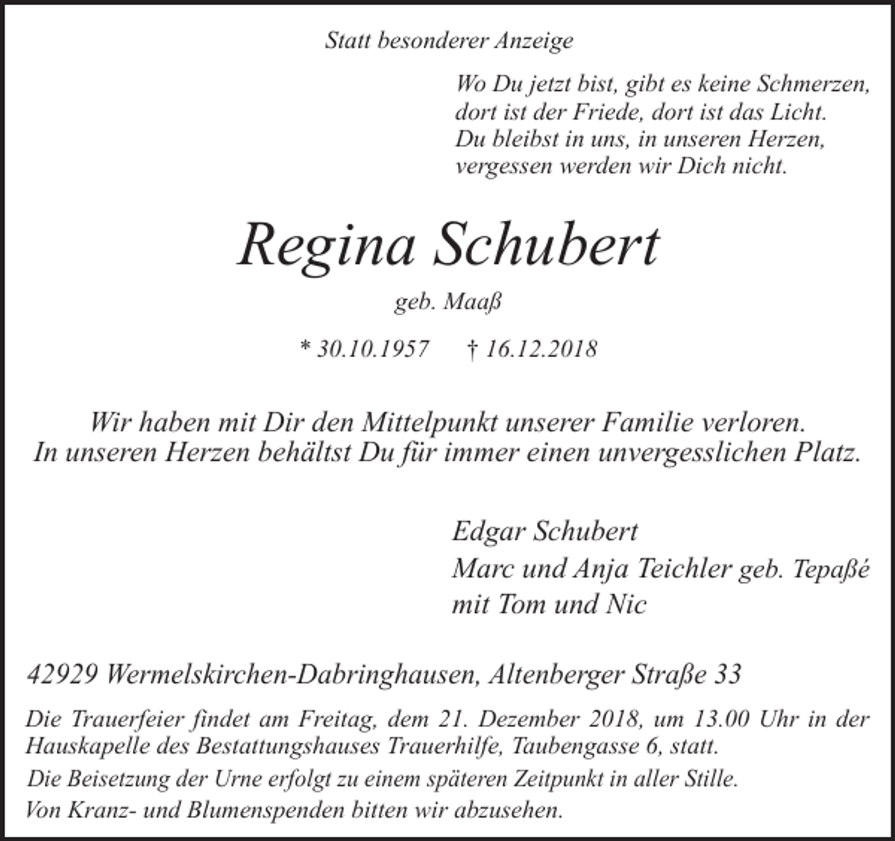 <p>Statt besonderer Anzeige<br />Wo Du jetzt bist, gibt es keine Schmerzen,<br />dort ist der Friede, dort ist das Licht.<br />Du bleibst in uns, in unseren Herzen,<br />vergessen werden wir Dich nicht.</p><p>Regina Schubert<br />geb. Maaß</p><p>* 30.10.1957</p><p>† 16.12.2018</p><p>Wir haben mit Dir den Mittelpunkt unserer Familie verloren.<br />In unseren Herzen behältst Du für immer einen unvergesslichen Platz.<br />Edgar Schubert<br />Marc und Anja Teichler geb. Tepaßé<br />mit Tom und Nic<br />42929 Wermelskirchen-Dabringhausen, Altenberger Straße 33<br />Die Trauerfeier findet am Freitag, dem 21. Dezember 2018, um 13.00 Uhr in der<br />Hauskapelle des Bestattungshauses Trauerhilfe, Taubengasse 6, statt.<br />Die Beisetzung der Urne erfolgt zu einem späteren Zeitpunkt in aller Stille.<br />Von Kranz- und Blumenspenden bitten wir abzusehen.</p>