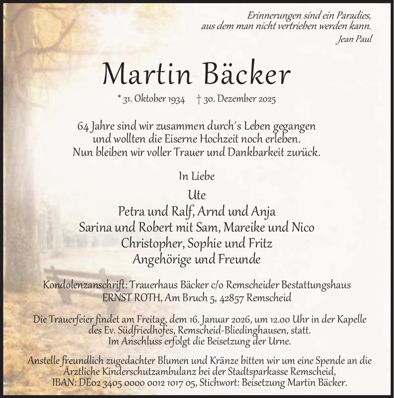 <p>Erinnerungen sind ein Paradies,<br />aus dem man nicht vertrieben werden kann.</p><p>Jean Paul</p><p>Martin Bäcker<br />* 31. Oktober 1934 † 30. Dezember 2025</p><p>64 Jahre sind wir zusammen durch´s Leben gegangen<br />und wollten die Eiserne Hochzeit noch erleben.<br />Nun bleiben wir voller Trauer und Dankbarkeit zurück.<br />In Liebe</p><p>Ute<br />Petra und Ralf, Arnd und Anja<br />Sarina und Robert mit Sam, Mareike und Nico<br />Christopher, Sophie und Fritz<br />Angehörige und Freunde<br />Kondolenzanschrift: Trauerhaus Bäcker c/o Remscheider Bestattungshaus<br />ERNST ROTH, Am Bruch 5, 42857 Remscheid<br />Die Trauerfeier findet am Freitag, dem 16. Januar 2026, um 12.00 Uhr in der Kapelle<br />des Ev. Südfriedhofes, Remscheid-Bliedinghausen, statt.<br />Im Anschluss erfolgt die Beisetzung der Urne.<br />Anstelle freundlich zugedachter Blumen und Kränze bitten wir um eine Spende an die<br />Ärztliche Kinderschutzambulanz bei der Stadtsparkasse Remscheid,<br />IBAN: DE02 3405 0012 1017 05, Stichwort: Beisetzung Martin Bäcker.</p>
