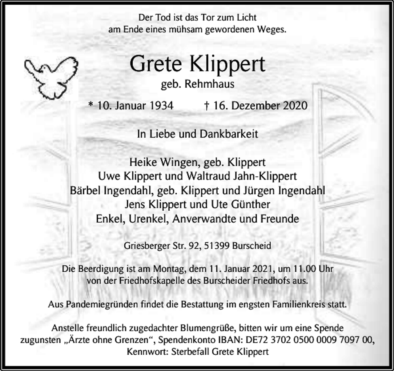 <p>Der Tod ist das Tor zum Licht<br />am Ende eines mühsam gewordenen Weges.</p><p>Grete Klippert<br />geb. Rehmhaus</p><p>* 10. Januar 1934</p><p>† 16. Dezember 2020</p><p>In Liebe und Dankbarkeit<br />Heike Wingen, geb. Klippert<br />Uwe Klippert und Waltraud Jahn-Klippert<br />Bärbel Ingendahl, geb. Klippert und Jürgen Ingendahl<br />Jens Klippert und Ute Günther<br />Enkel, Urenkel, Anverwandte und Freunde<br />Griesberger Str. 92, 51399 Burscheid<br />Die Beerdigung ist am Montag, dem 11. Januar 2021, um 11.00 Uhr<br />von der Friedhofskapelle des Burscheider Friedhofs aus.<br />Aus Pandemiegründen findet die Bestattung im engsten Familienkreis statt.<br />Anstelle freundlich zugedachter Blumengrüße, bitten wir um eine Spende<br />zugunsten „Ärzte ohne Grenzen“, Spendenkonto IBAN: DE72 3702 0509 7097 00,<br />Kennwort: Sterbefall Grete Klippert</p>