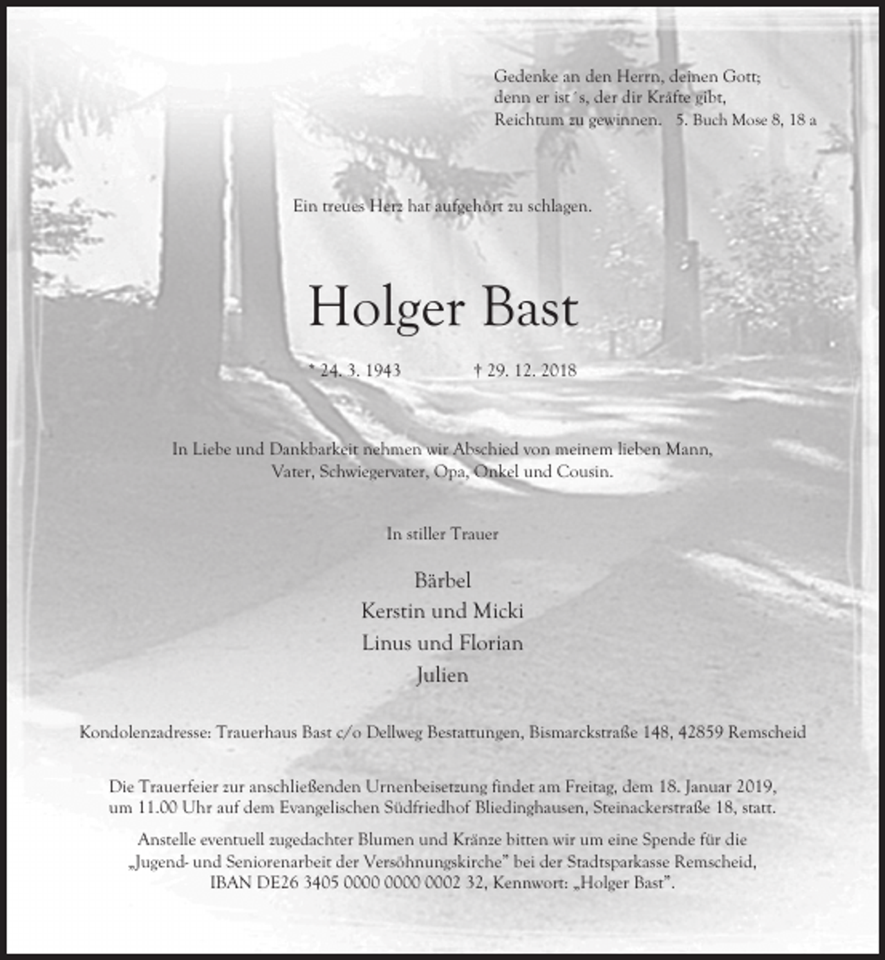 <p>Gedenke an den Herrn, deinen Gott;<br />denn er ist´s, der dir Kräfte gibt,<br />Reichtum zu gewinnen. 5. Buch Mose 8, 18 a</p><p>Ein treues Herz hat aufgehört zu schlagen.</p><p>Holger Bast<br />* 24. 3. 1943</p><p>† 29. 12. 2018</p><p>In Liebe und Dankbarkeit nehmen wir Abschied von meinem lieben Mann,<br />Vater, Schwiegervater, Opa, Onkel und Cousin.<br />In stiller Trauer</p><p>Bärbel<br />Kerstin und Micki<br />Linus und Florian<br />Julien<br />Kondolenzadresse: Trauerhaus Bast c/o Dellweg Bestattungen, Bismarckstraße 148, 42859 Remscheid<br />Die Trauerfeier zur anschließenden Urnenbeisetzung findet am Freitag, dem 18. Januar 2019,<br />um 11.00 Uhr auf dem Evangelischen Südfriedhof Bliedinghausen, Steinackerstraße 18, statt.<br />Anstelle eventuell zugedachter Blumen und Kränze bitten wir um eine Spende für die<br />„Jugend- und Seniorenarbeit der Versöhnungskirche” bei der Stadtsparkasse Remscheid,<br />IBAN DE26 3405 0002 32, Kennwort: „Holger Bast”.</p>