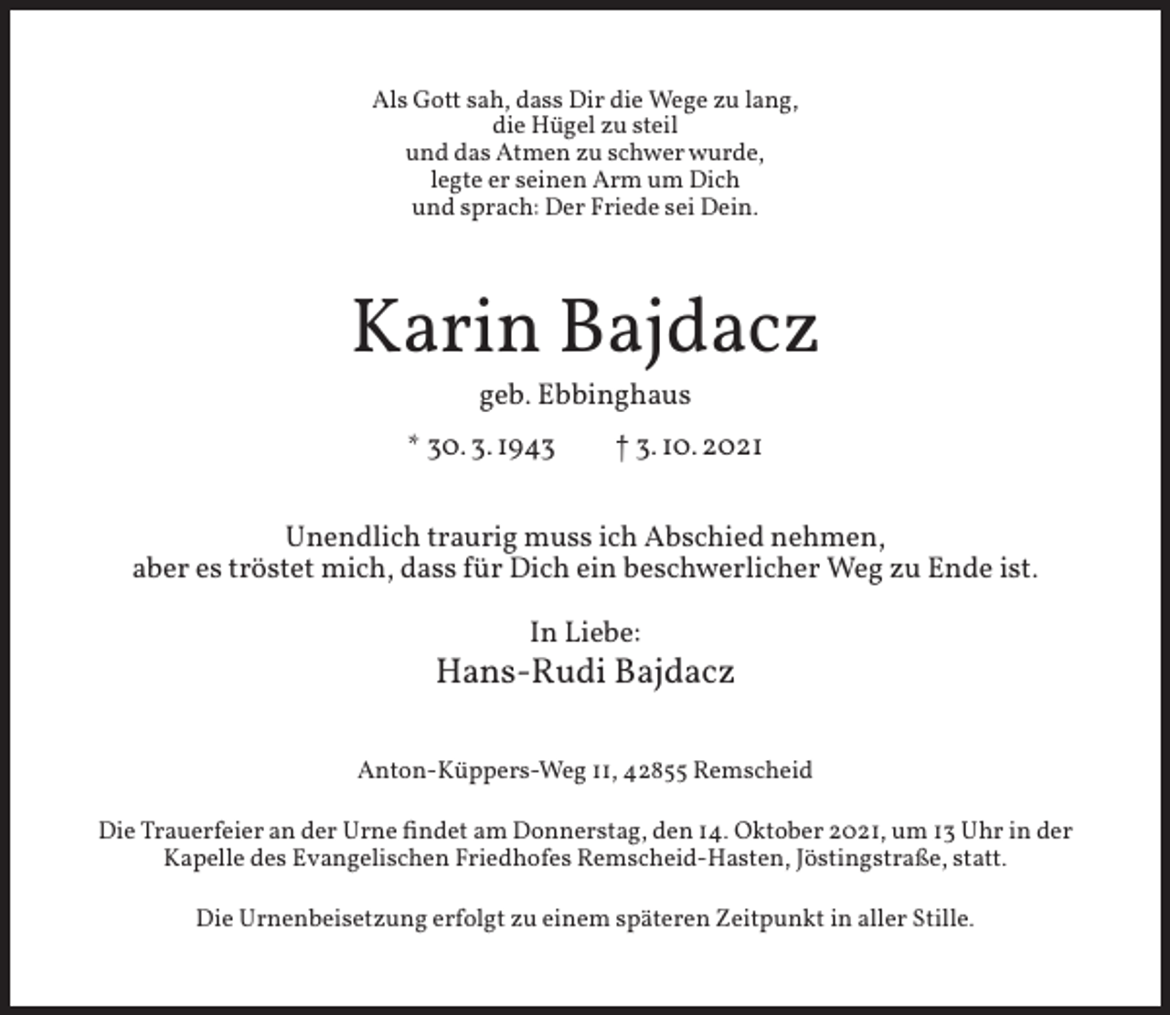 <p>Als Gott sah, dass Dir die Wege zu lang,<br />die Hügel zu steil<br />und das Atmen zu schwer wurde,<br />legte er seinen Arm um Dich<br />und sprach: Der Friede sei Dein.</p><p>Karin Bajdacz<br />geb. Ebbinghaus</p><p>* 30. 3. 1943</p><p>† 3. 10. 2021</p><p>Unendlich traurig muss ich Abschied nehmen,<br />aber es tröstet mich, dass für Dich ein beschwerlicher Weg zu Ende ist.<br />In Liebe:</p><p>Hans-Rudi Bajdacz<br />Anton-Küppers-Weg 11, 42855 Remscheid<br />Die Trauerfeier an der Urne ﬁndet am Donnerstag, den 14. Oktober 2021, um 13 Uhr in der<br />Kapelle des Evangelischen Friedhofes Remscheid-Hasten, Jöstingstraße, statt.<br />Die Urnenbeisetzung erfolgt zu einem späteren Zeitpunkt in aller Stille.</p>