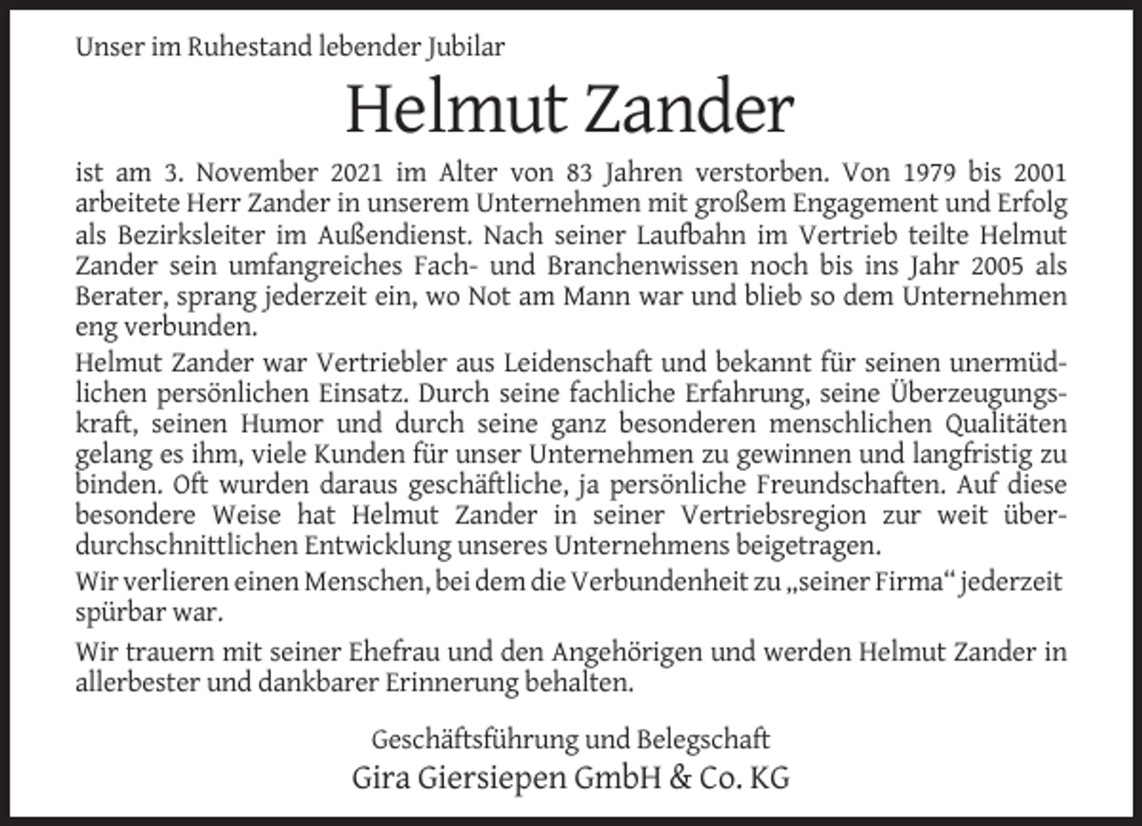 <p>Unser im Ruhestand lebender Jubilar</p><p>Helmut Zander<br />ist am 3. November 2021 im Alter von 83 Jahren verstorben. Von 1979 bis 2001<br />arbeitete Herr Zander in unserem Unternehmen mit großem Engagement und Erfolg<br />als Bezirksleiter im Außendienst. Nach seiner Laufbahn im Vertrieb teilte Helmut<br />Zander sein umfangreiches Fach- und Branchenwissen noch bis ins Jahr 2005 als<br />Berater, sprang jederzeit ein, wo Not am Mann war und blieb so dem Unternehmen<br />eng verbunden.<br />Helmut Zander war Vertriebler aus Leidenschaft und bekannt für seinen unermüdlichen persönlichen Einsatz. Durch seine fachliche Erfahrung, seine Überzeugungskraft, seinen Humor und durch seine ganz besonderen menschlichen Qualitäten<br />gelang es ihm, viele Kunden für unser Unternehmen zu gewinnen und langfristig zu<br />binden. Oft wurden daraus geschäftliche, ja persönliche Freundschaften. Auf diese<br />besondere Weise hat Helmut Zander in seiner Vertriebsregion zur weit überdurchschnittlichen Entwicklung unseres Unternehmens beigetragen.<br />Wir verlieren einen Menschen, bei dem die Verbundenheit zu „seiner Firma“ jederzeit<br />spürbar war.<br />Wir trauern mit seiner Ehefrau und den Angehörigen und werden Helmut Zander in<br />allerbester und dankbarer Erinnerung behalten.<br />Geschäftsführung und Belegschaft</p><p>Gira Giersiepen GmbH &amp; Co. KG</p>