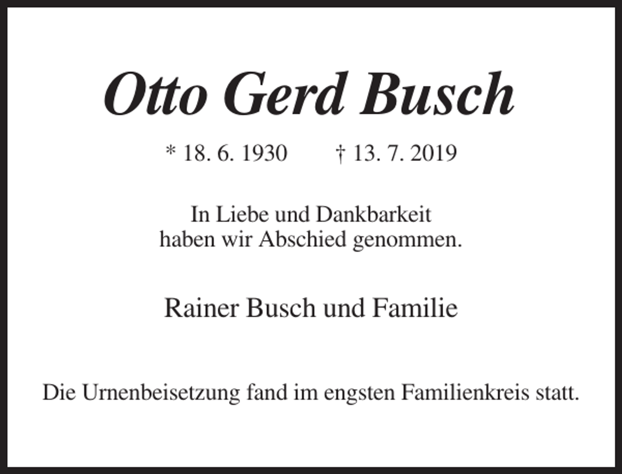 <p>Otto Gerd Busch<br />* 18. 6. 1930</p><p>† 13. 7. 2019</p><p>In Liebe und Dankbarkeit<br />haben wir Abschied genommen.</p><p>Rainer Busch und Familie<br />Die Urnenbeisetzung fand im engsten Familienkreis statt.</p>