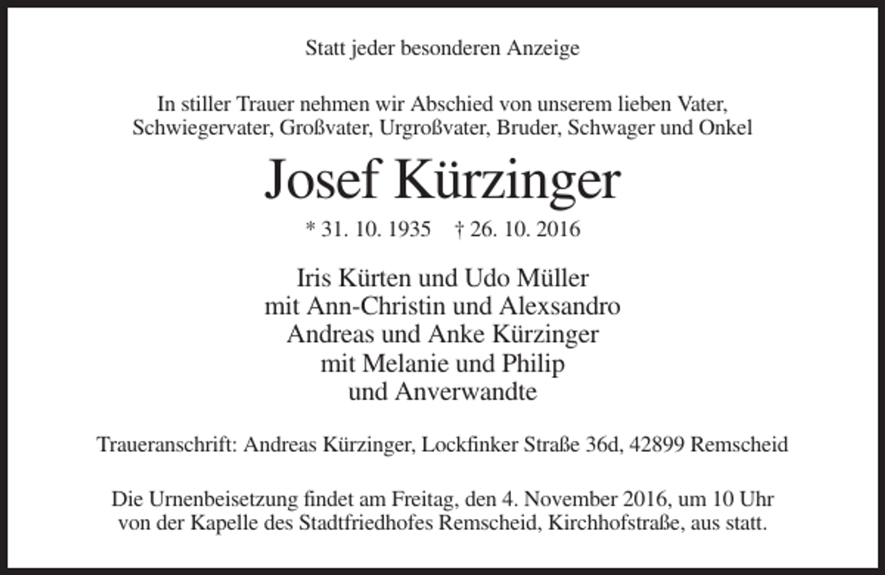 <p>Statt jeder besonderen Anzeige<br />In stiller Trauer nehmen wir Abschied von unserem lieben Vater,<br />Schwiegervater, Großvater, Urgroßvater, Bruder, Schwager und Onkel</p><p>Josef Kürzinger<br />* 31. 10. 1935 † 26. 10. 2016</p><p>Iris Kürten und Udo Müller<br />mit Ann-Christin und Alexsandro<br />Andreas und Anke Kürzinger<br />mit Melanie und Philip<br />und Anverwandte<br />Traueranschrift: Andreas Kürzinger, Lockfinker Straße 36d, 42899 Remscheid<br />Die Urnenbeisetzung findet am Freitag, den 4. November 2016, um 10 Uhr<br />von der Kapelle des Stadtfriedhofes Remscheid, Kirchhofstraße, aus statt.</p>