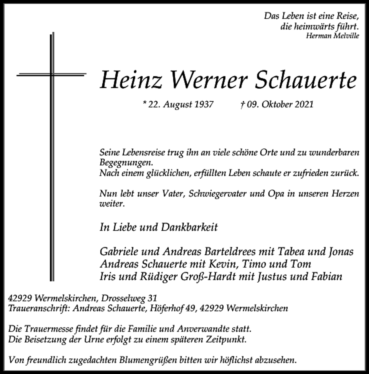 <p>Das Leben ist eine Reise,<br />die heimwärts führt.<br />Herman Melville</p><p>Heinz Werner Schauerte<br />* 22. August 1937</p><p>† 09. Oktober 2021</p><p>Seine Lebensreise trug ihn an viele schöne Orte und zu wunderbaren<br />Begegnungen.<br />Nach einem glücklichen, erfüllten Leben schaute er zufrieden zurück.<br />Nun lebt unser Vater, Schwiegervater und Opa in unseren Herzen<br />weiter.</p><p>In Liebe und Dankbarkeit<br />Gabriele und Andreas Barteldrees mit Tabea und Jonas<br />Andreas Schauerte mit Kevin, Timo und Tom<br />Iris und Rüdiger Groß-Hardt mit Justus und Fabian<br />42929 Wermelskirchen, Drosselweg 31<br />Traueranschrift: Andreas Schauerte, Höferhof 49, 42929 Wermelskirchen<br />Die Trauermesse findet für die Familie und Anverwandte statt.<br />Die Beisetzung der Urne erfolgt zu einem späteren Zeitpunkt.<br />Von freundlich zugedachten Blumengrüßen bitten wir höflichst abzusehen.</p>