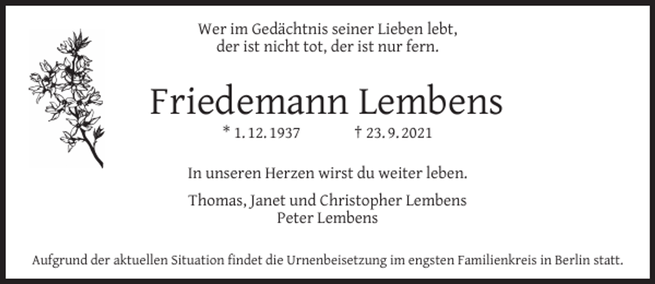 <p>Wer im Gedächtnis seiner Lieben lebt,<br />der ist nicht tot, der ist nur fern.</p><p>Friedemann Lembens<br />* 1. 12. 1937</p><p>† 23. 9. 2021</p><p>In unseren Herzen wirst du weiter leben.<br />Thomas, Janet und Christopher Lembens<br />Peter Lembens<br />Aufgrund der aktuellen Situation ﬁndet die Urnenbeisetzung im engsten Familienkreis in Berlin statt.</p>
