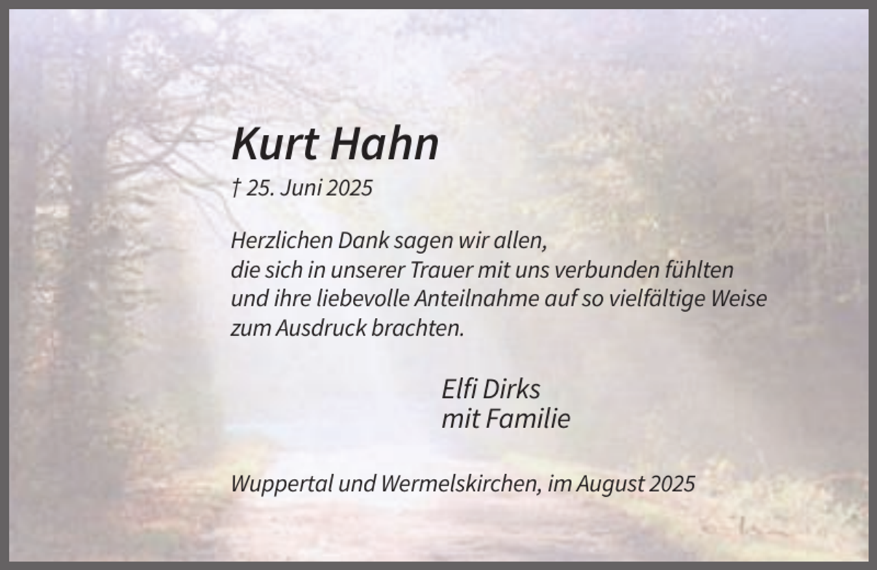 <p>Kurt Hahn<br />† 25. Juni 2025<br />Herzlichen Dank sagen wir allen,<br />die sich in unserer Trauer mit uns verbunden fühlten<br />und ihre liebevolle Anteilnahme auf so vielfältige Weise<br />zum Ausdruck brachten.</p><p>Elfi Dirks<br />mit Familie<br />Wuppertal und Wermelskirchen, im August 2025</p>
