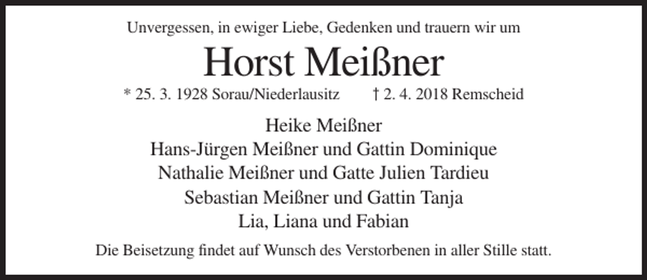<p>Unvergessen, in ewiger Liebe, Gedenken und trauern wir um</p><p>Horst Meißner<br />* 25. 3. 1928 Sorau/Niederlausitz</p><p>† 2. 4. 2018 Remscheid</p><p>Heike Meißner<br />Hans-Jürgen Meißner und Gattin Dominique<br />Nathalie Meißner und Gatte Julien Tardieu<br />Sebastian Meißner und Gattin Tanja<br />Lia, Liana und Fabian<br />Die Beisetzung findet auf Wunsch des Verstorbenen in aller Stille statt.</p>