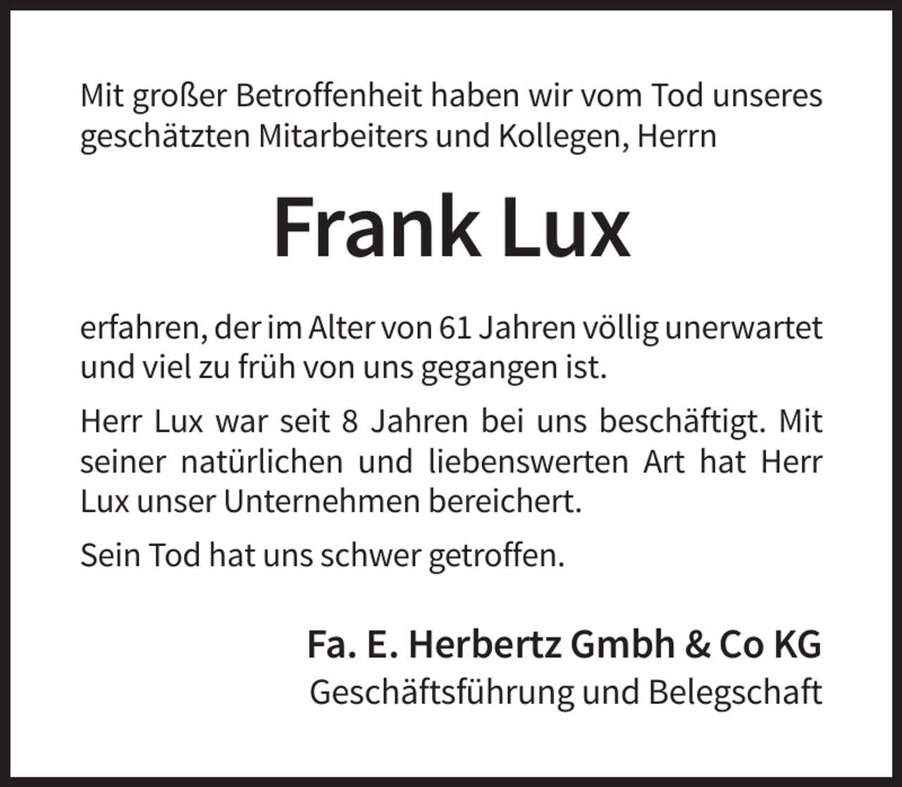 <p>Mit großer Betroffenheit haben wir vom Tod unseres<br />geschätzten Mitarbeiters und Kollegen, Herrn</p><p>Frank Lux<br />erfahren, der im Alter von 61 Jahren völlig unerwartet<br />und viel zu früh von uns gegangen ist.<br />Herr Lux war seit 8 Jahren bei uns beschäftigt. Mit<br />seiner natürlichen und liebenswerten Art hat Herr<br />Lux unser Unternehmen bereichert.<br />Sein Tod hat uns schwer getroffen.</p><p>Fa. E. Herbertz Gmbh &amp; Co KG<br />Geschäftsführung und Belegschaft</p>