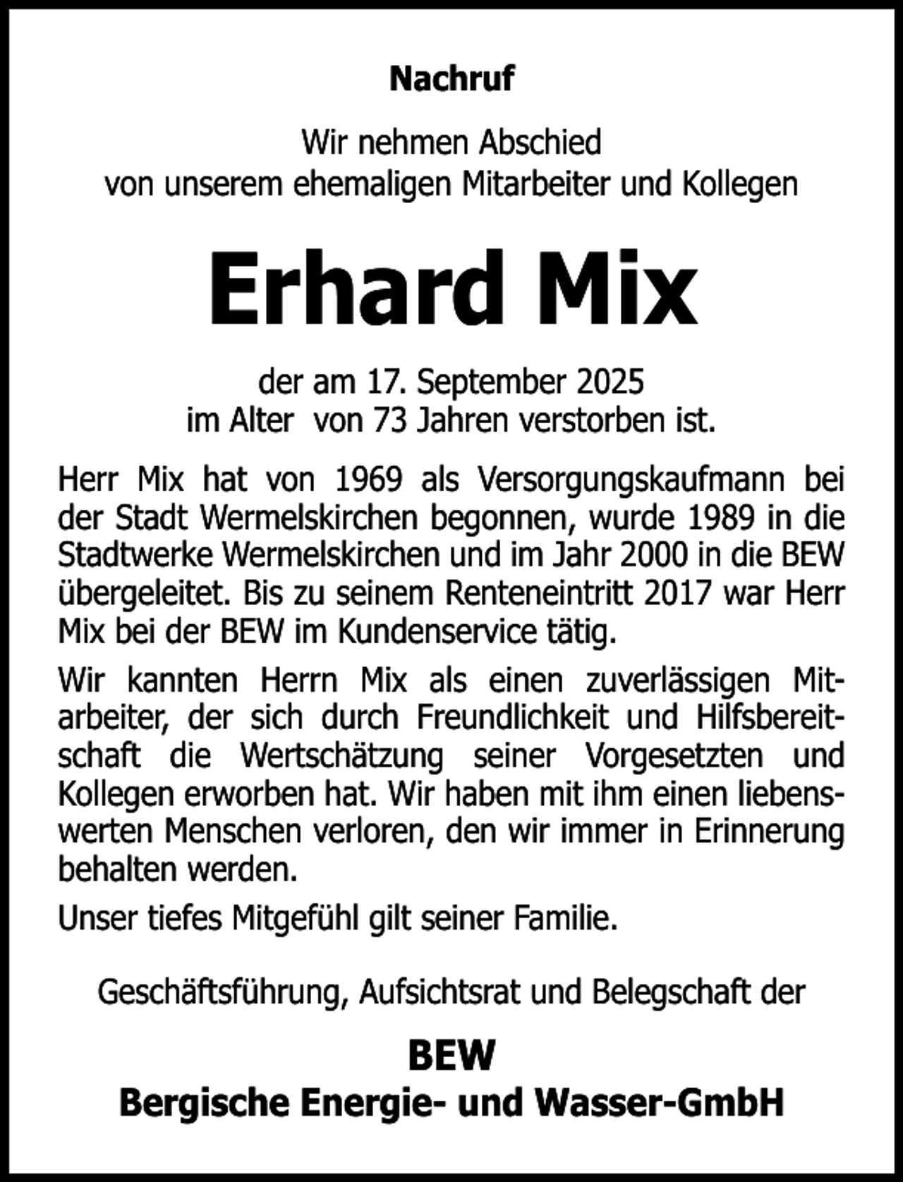 <p>Nachruf<br />Wir nehmen Abschied<br />von unserem ehemaligen Mitarbeiter und Kollegen</p><p>Erhard Mix<br />der am 17. September 2025<br />im Alter von 73 Jahren verstorben ist.<br />Herr Mix hat von 1969 als Versorgungskaufmann bei<br />der Stadt Wermelskirchen begonnen, wurde 1989 in die<br />Stadtwerke Wermelskirchen und im Jahr 2000 in die BEW<br />übergeleitet. Bis zu seinem Renteneintritt 2017 war Herr<br />Mix bei der BEW im Kundenservice tätig.<br />Wir kannten Herrn Mix als einen zuverlässigen Mitarbeiter, der sich durch Freundlichkeit und Hilfsbereitschaft die Wertschätzung seiner Vorgesetzten und<br />Kollegen erworben hat. Wir haben mit ihm einen liebenswerten Menschen verloren, den wir immer in Erinnerung<br />behalten werden.<br />Unser tiefes Mitgefühl gilt seiner Familie.<br />Geschäftsführung, Aufsichtsrat und Belegschaft der</p><p>BEW</p><p>Bergische Energie- und Wasser-GmbH</p>