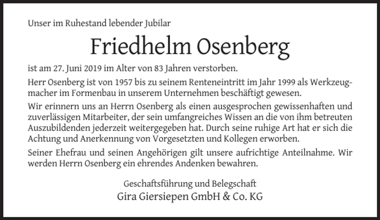 <p>Unser im Ruhestand lebender Jubilar</p><p>Friedhelm Osenberg<br />ist am 27. Juni 2019 im Alter von 83 Jahren verstorben.<br />Herr Osenberg ist von 1957 bis zu seinem Renteneintritt im Jahr 1999 als Werkzeugmacher im Formenbau in unserem Unternehmen beschäftigt gewesen.<br />Wir erinnern uns an Herrn Osenberg als einen ausgesprochen gewissenhaften und<br />zuverlässigen Mitarbeiter, der sein umfangreiches Wissen an die von ihm betreuten<br />Auszubildenden jederzeit weitergegeben hat. Durch seine ruhige Art hat er sich die<br />Achtung und Anerkennung von Vorgesetzten und Kollegen erworben.<br />Seiner Ehefrau und seinen Angehörigen gilt unsere aufrichtige Anteilnahme. Wir<br />werden Herrn Osenberg ein ehrendes Andenken bewahren.<br />Geschaftsführung und Belegschaft</p><p>Gira Giersiepen GmbH &amp; Co. KG</p>