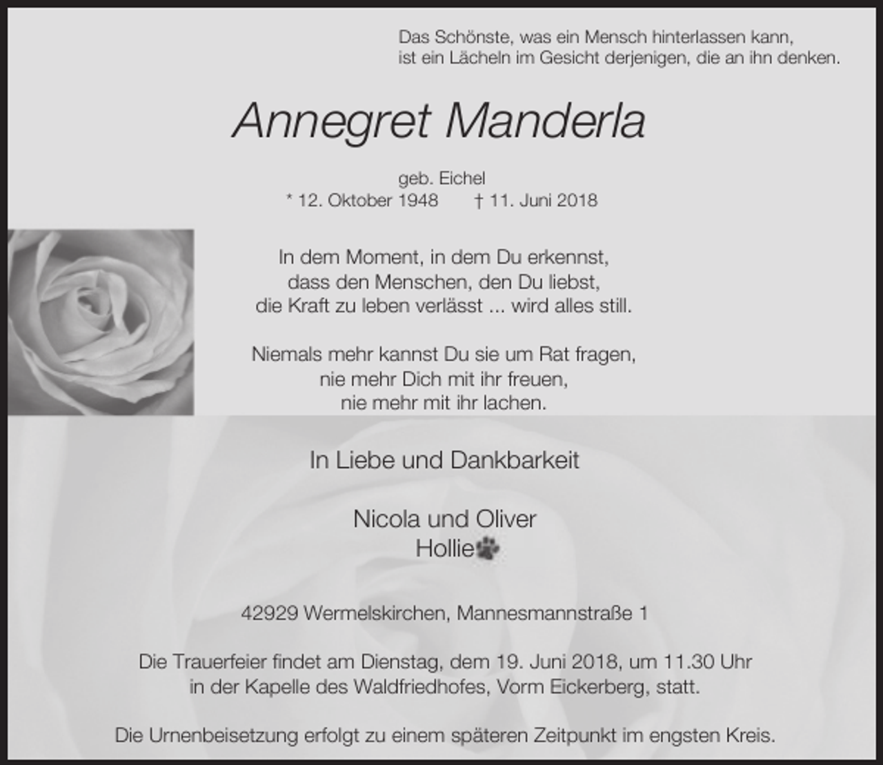 <p>Das Schönste, was ein Mensch hinterlassen kann,<br />ist ein Lächeln im Gesicht derjenigen, die an ihn denken.</p><p>Annegret Manderla<br />geb. Eichel<br />* 12. Oktober 1948<br />† 11. Juni 2018</p><p>In dem Moment, in dem Du erkennst,<br />dass den Menschen, den Du liebst,<br />die Kraft zu leben verlässt ... wird alles still.<br />Niemals mehr kannst Du sie um Rat fragen,<br />nie mehr Dich mit ihr freuen,<br />nie mehr mit ihr lachen.</p><p>In Liebe und Dankbarkeit<br />Nicola und Oliver<br />Hollie<br />42929 Wermelskirchen, Mannesmannstraße 1<br />Die Trauerfeier findet am Dienstag, dem 19. Juni 2018, um 11.30 Uhr<br />in der Kapelle des Waldfriedhofes, Vorm Eickerberg, statt.<br />Die Urnenbeisetzung erfolgt zu einem späteren Zeitpunkt im engsten Kreis.</p>