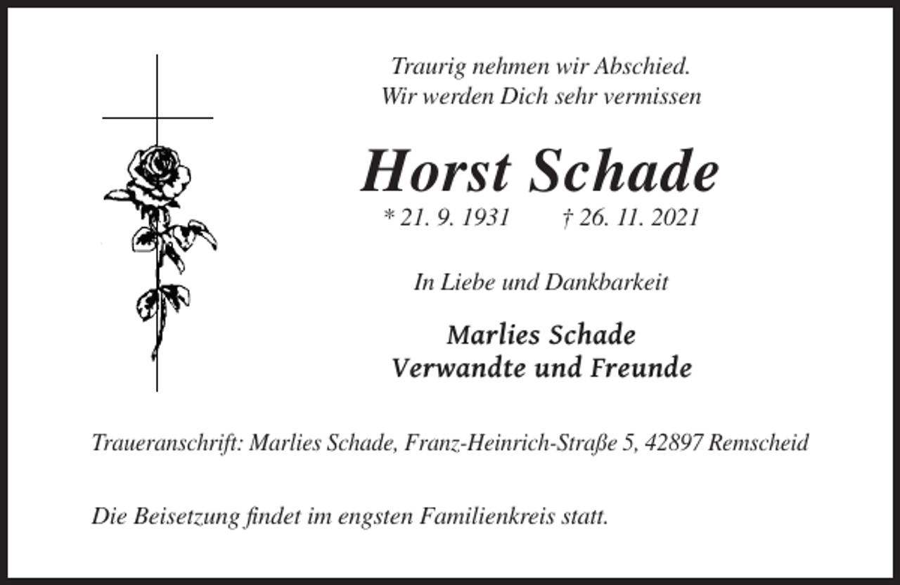 <p>Traurig nehmen wir Abschied.<br />Wir werden Dich sehr vermissen</p><p>Horst Schade<br />* 21. 9. 1931</p><p>† 26. 11. 2021</p><p>In Liebe und Dankbarkeit</p><p>Marlies Schade<br />Verwandte und Freunde<br />Traueranschrift: Marlies Schade, Franz-Heinrich-Straße 5, 42897 Remscheid</p><p>Die Beisetzung findet im engsten Familienkreis statt.</p>