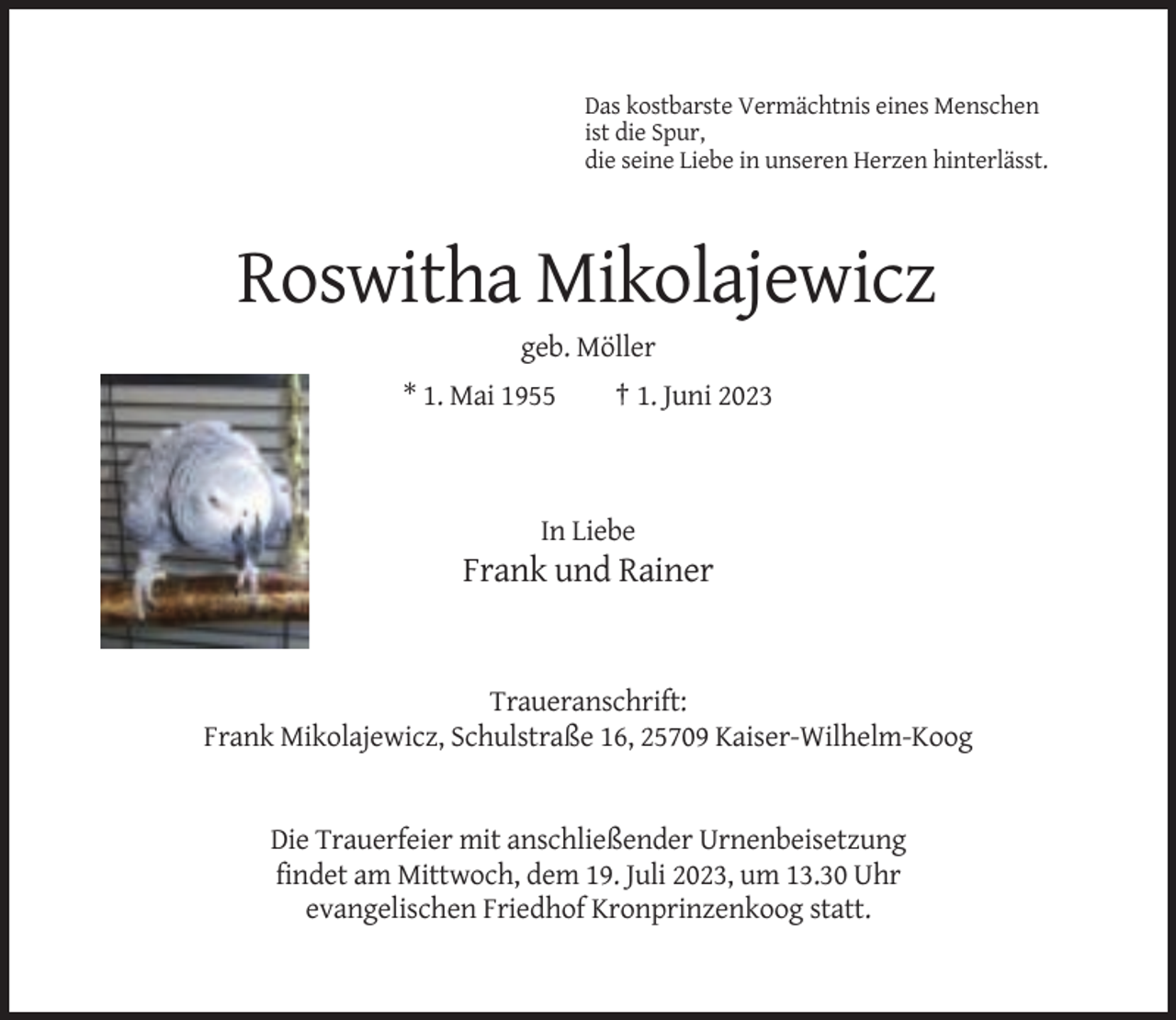 <p>Das kostbarste Vermächtnis eines Menschen<br />ist die Spur,<br />die seine Liebe in unseren Herzen hinterlässt.</p><p>Roswitha Mikolajewicz<br />geb. Möller<br />* 1. Mai 1955</p><p>† 1. Juni 2023</p><p>In Liebe</p><p>Frank und Rainer</p><p>Traueranschrift:<br />Frank Mikolajewicz, Schulstraße 16, 25709 Kaiser-Wilhelm-Koog</p><p>Die Trauerfeier mit anschließender Urnenbeisetzung<br />findet am Mittwoch, dem 19. Juli 2023, um 13.30 Uhr<br />evangelischen Friedhof Kronprinzenkoog statt.</p>