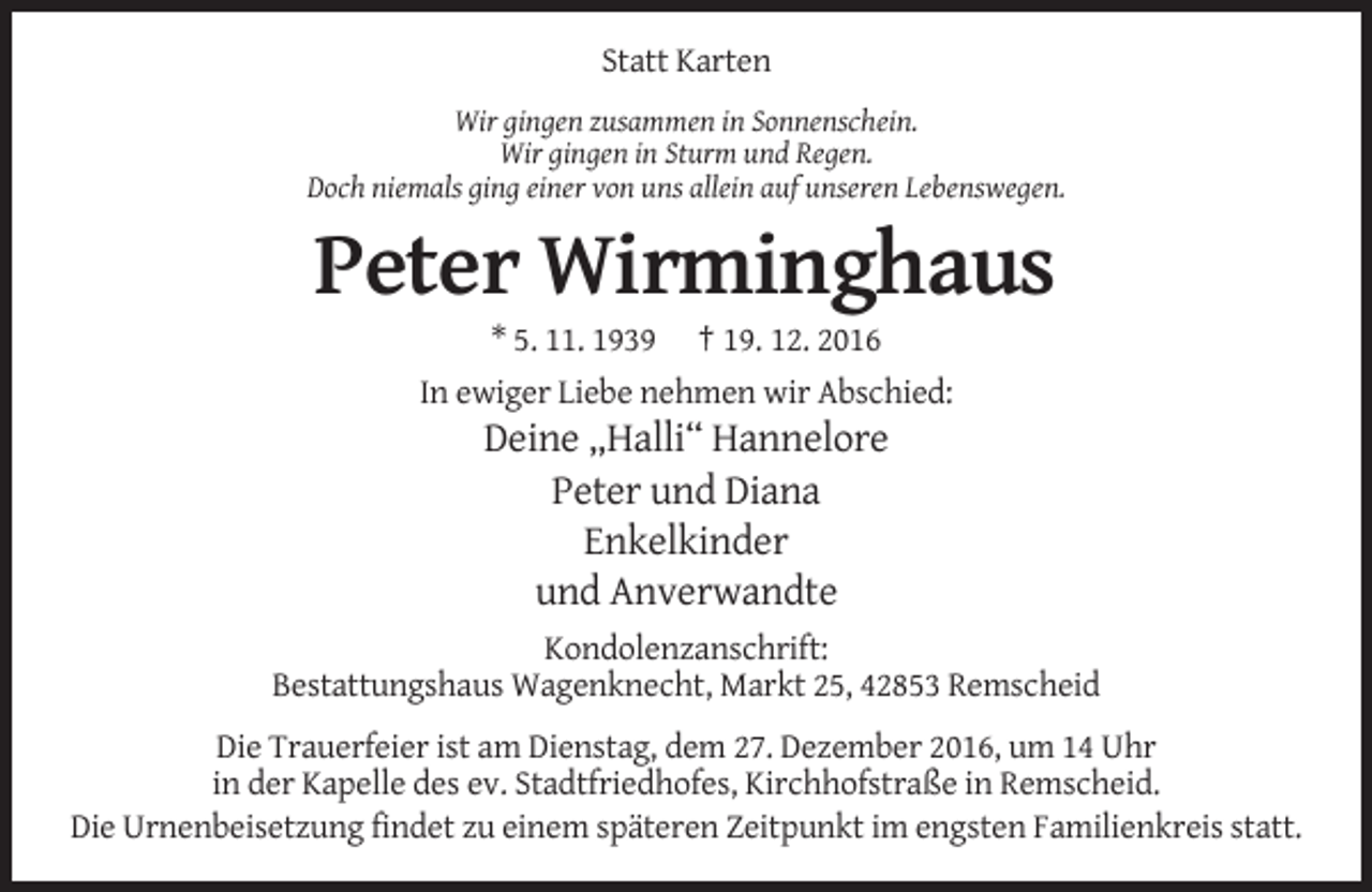 <p>Statt Karten<br />Wir gingen zusammen in Sonnenschein.<br />Wir gingen in Sturm und Regen.<br />Doch niemals ging einer von uns allein auf unseren Lebenswegen.</p><p>Peter Wirminghaus<br />* 5. 11. 1939 † 19. 12. 2016<br />In ewiger Liebe nehmen wir Abschied:</p><p>Deine „Halli“ Hannelore<br />Peter und Diana<br />Enkelkinder<br />und Anverwandte<br />Kondolenzanschrift:<br />Bestattungshaus Wagenknecht, Markt 25, 42853 Remscheid<br />Die Trauerfeier ist am Dienstag, dem 27. Dezember 2016, um 14 Uhr<br />in der Kapelle des ev. Stadtfriedhofes, Kirchhofstraße in Remscheid.<br />Die Urnenbeisetzung findet zu einem späteren Zeitpunkt im engsten Familienkreis statt.</p>