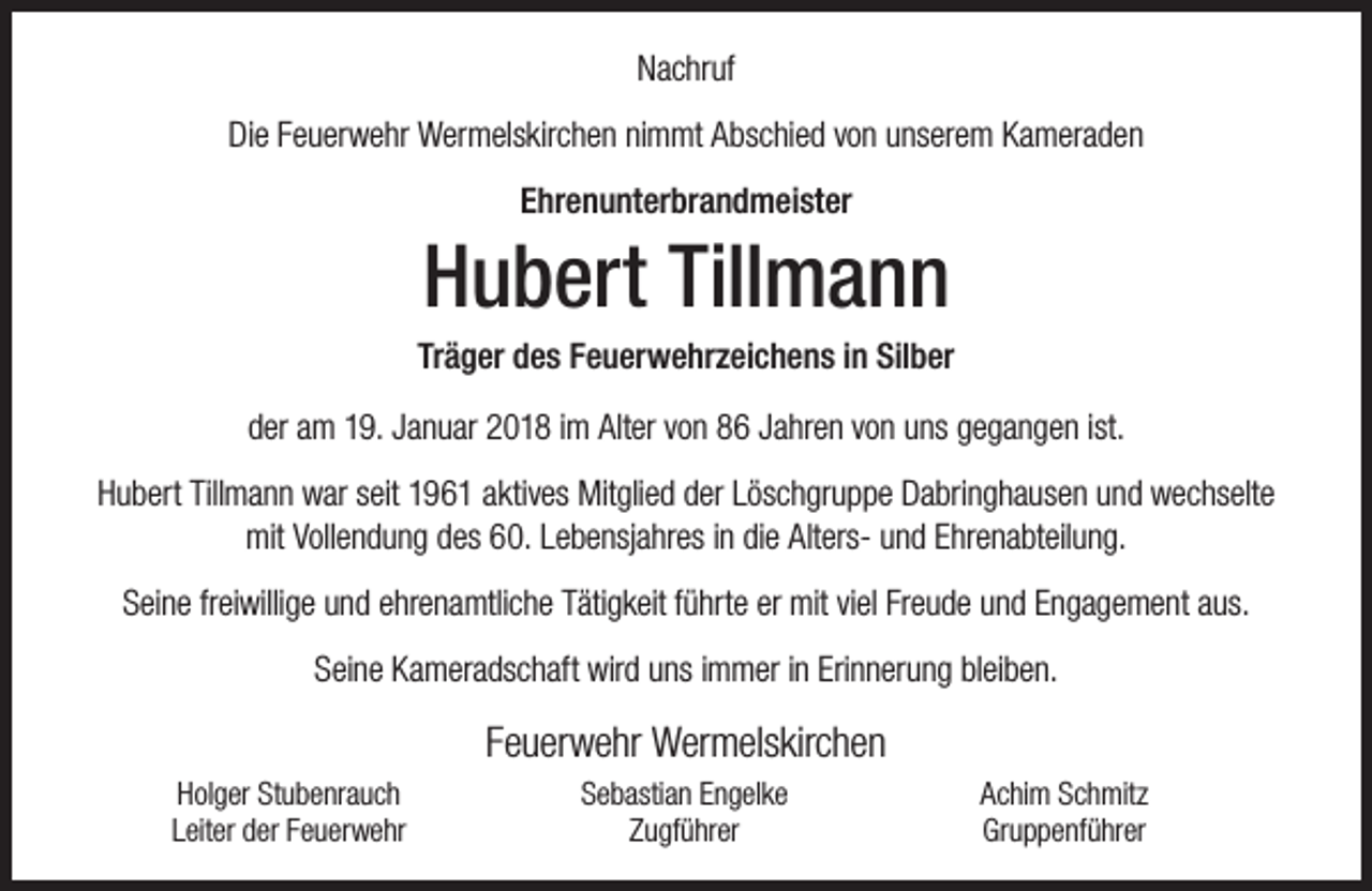 <p>Nachruf<br />Die Feuerwehr Wermelskirchen nimmt Abschied von unserem Kameraden<br />Ehrenunterbrandmeister</p><p>Hubert Tillmann</p><p>Träger des Feuerwehrzeichens in Silber<br />der am 19. Januar 2018 im Alter von 86 Jahren von uns gegangen ist.<br />Hubert Tillmann war seit 1961 aktives Mitglied der Löschgruppe Dabringhausen und wechselte<br />mit Vollendung des 60. Lebensjahres in die Alters- und Ehrenabteilung.<br />Seine freiwillige und ehrenamtliche Tätigkeit führte er mit viel Freude und Engagement aus.<br />Seine Kameradschaft wird uns immer in Erinnerung bleiben.</p><p>Feuerwehr Wermelskirchen<br />Holger Stubenrauch<br />Leiter der Feuerwehr</p><p>Sebastian Engelke<br />Zugführer</p><p>Achim Schmitz<br />Gruppenführer</p>