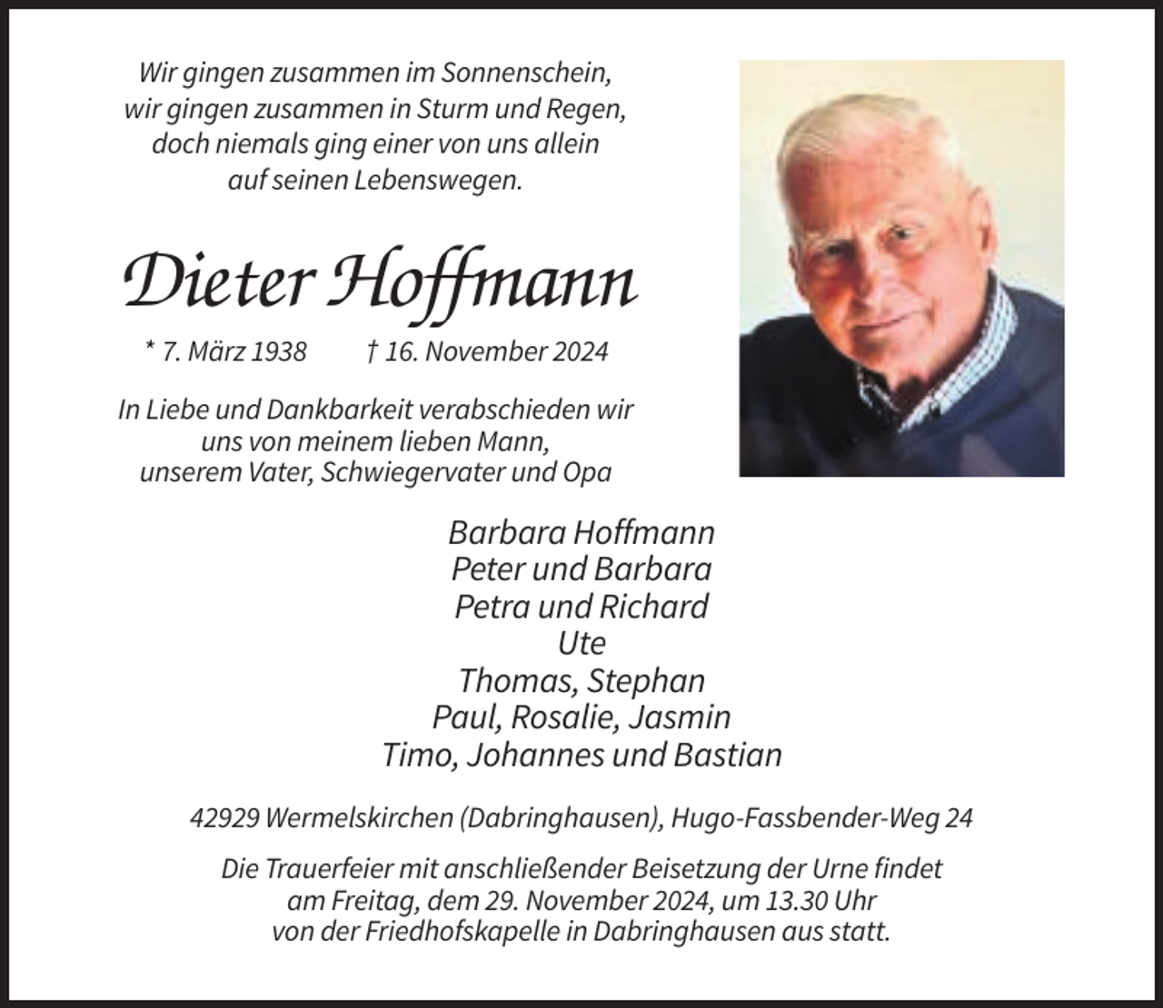 <p>Wir gingen zusammen im Sonnenschein,<br />wir gingen zusammen in Sturm und Regen,<br />doch niemals ging einer von uns allein<br />auf seinen Lebenswegen.</p><p>Dieter Hoffmann<br />* 7. März 1938</p><p>† 16. November 2024</p><p>In Liebe und Dankbarkeit verabschieden wir<br />uns von meinem lieben Mann,<br />unserem Vater, Schwiegervater und Opa</p><p>Barbara Hoffmann<br />Peter und Barbara<br />Petra und Richard<br />Ute<br />Thomas, Stephan<br />Paul, Rosalie, Jasmin<br />Timo, Johannes und Bastian<br />42929 Wermelskirchen (Dabringhausen), Hugo-Fassbender-Weg 24<br />Die Trauerfeier mit anschließender Beisetzung der Urne findet<br />am Freitag, dem 29. November 2024, um 13.30 Uhr<br />von der Friedhofskapelle in Dabringhausen aus statt.</p>