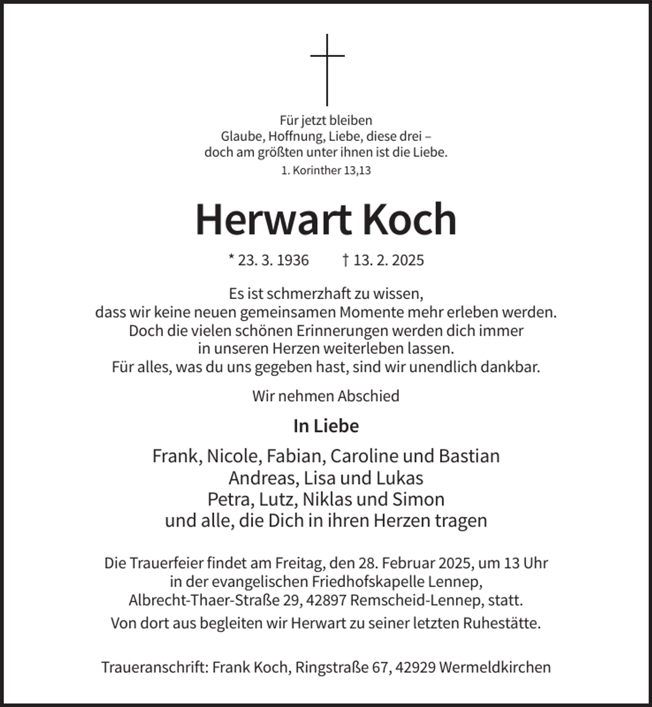 <p>Für jetzt bleiben<br />Glaube, Hoffnung, Liebe, diese drei –<br />doch am größten unter ihnen ist die Liebe.<br />1. Korinther 13,13</p><p>Herwart Koch<br />* 23. 3. 1936</p><p>† 13. 2. 2025</p><p>Es ist schmerzhaft zu wissen,<br />dass wir keine neuen gemeinsamen Momente mehr erleben werden.<br />Doch die vielen schönen Erinnerungen werden dich immer<br />in unseren Herzen weiterleben lassen.<br />Für alles, was du uns gegeben hast, sind wir unendlich dankbar.<br />Wir nehmen Abschied</p><p>In Liebe<br />Frank, Nicole, Fabian, Caroline und Bastian<br />Andreas, Lisa und Lukas<br />Petra, Lutz, Niklas und Simon<br />und alle, die Dich in ihren Herzen tragen<br />Die Trauerfeier findet am Freitag, den 28. Februar 2025, um 13 Uhr<br />in der evangelischen Friedhofskapelle Lennep,<br />Albrecht-Thaer-Straße 29, 42897 Remscheid-Lennep, statt.<br />Von dort aus begleiten wir Herwart zu seiner letzten Ruhestätte.<br />Traueranschrift: Frank Koch, Ringstraße 67, 42929 Wermeldkirchen</p>